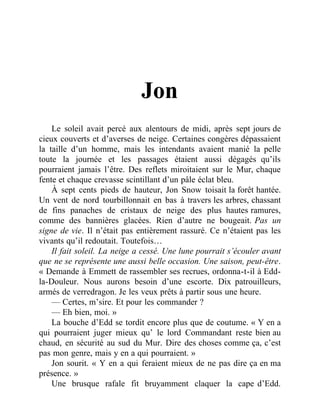 Jon
Le soleil avait percé aux alentours de midi, après sept jours de
cieux couverts et d’averses de neige. Certaines congères dépassaient
la taille d’un homme, mais les intendants avaient manié la pelle
toute la journée et les passages étaient aussi dégagés qu’ils
pourraient jamais l’être. Des reflets miroitaient sur le Mur, chaque
fente et chaque crevasse scintillant d’un pâle éclat bleu.
À sept cents pieds de hauteur, Jon Snow toisait la forêt hantée.
Un vent de nord tourbillonnait en bas à travers les arbres, chassant
de fins panaches de cristaux de neige des plus hautes ramures,
comme des bannières glacées. Rien d’autre ne bougeait. Pas un
signe de vie. Il n’était pas entièrement rassuré. Ce n’étaient pas les
vivants qu’il redoutait. Toutefois…
Il fait soleil. La neige a cessé. Une lune pourrait s’écouler avant
que ne se représente une aussi belle occasion. Une saison, peut-être.
« Demande à Emmett de rassembler ses recrues, ordonna-t-il à Edd-
la-Douleur. Nous aurons besoin d’une escorte. Dix patrouilleurs,
armés de verredragon. Je les veux prêts à partir sous une heure.
— Certes, m’sire. Et pour les commander ?
— Eh bien, moi. »
La bouche d’Edd se tordit encore plus que de coutume. « Y en a
qui pourraient juger mieux qu’ le lord Commandant reste bien au
chaud, en sécurité au sud du Mur. Dire des choses comme ça, c’est
pas mon genre, mais y en a qui pourraient. »
Jon sourit. « Y en a qui feraient mieux de ne pas dire ça en ma
présence. »
Une brusque rafale fit bruyamment claquer la cape d’Edd.
 