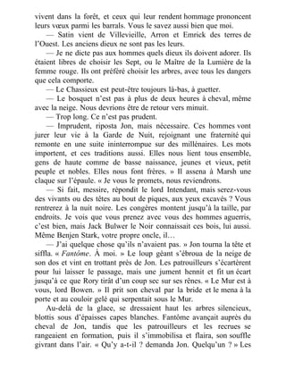 vivent dans la forêt, et ceux qui leur rendent hommage prononcent
leurs vœux parmi les barrals. Vous le savez aussi bien que moi.
— Satin vient de Villevieille, Arron et Emrick des terres de
l’Ouest. Les anciens dieux ne sont pas les leurs.
— Je ne dicte pas aux hommes quels dieux ils doivent adorer. Ils
étaient libres de choisir les Sept, ou le Maître de la Lumière de la
femme rouge. Ils ont préféré choisir les arbres, avec tous les dangers
que cela comporte.
— Le Chassieux est peut-être toujours là-bas, à guetter.
— Le bosquet n’est pas à plus de deux heures à cheval, même
avec la neige. Nous devrions être de retour vers minuit.
— Trop long. Ce n’est pas prudent.
— Imprudent, riposta Jon, mais nécessaire. Ces hommes vont
jurer leur vie à la Garde de Nuit, rejoignant une fraternité qui
remonte en une suite ininterrompue sur des millénaires. Les mots
importent, et ces traditions aussi. Elles nous lient tous ensemble,
gens de haute comme de basse naissance, jeunes et vieux, petit
peuple et nobles. Elles nous font frères. » Il assena à Marsh une
claque sur l’épaule. « Je vous le promets, nous reviendrons.
— Si fait, messire, répondit le lord Intendant, mais serez-vous
des vivants ou des têtes au bout de piques, aux yeux excavés ? Vous
rentrerez à la nuit noire. Les congères montent jusqu’à la taille, par
endroits. Je vois que vous prenez avec vous des hommes aguerris,
c’est bien, mais Jack Bulwer le Noir connaissait ces bois, lui aussi.
Même Benjen Stark, votre propre oncle, il…
— J’ai quelque chose qu’ils n’avaient pas. » Jon tourna la tête et
siffla. « Fantôme. À moi. » Le loup géant s’ébroua de la neige de
son dos et vint en trottant près de Jon. Les patrouilleurs s’écartèrent
pour lui laisser le passage, mais une jument hennit et fit un écart
jusqu’à ce que Rory tirât d’un coup sec sur ses rênes. « Le Mur est à
vous, lord Bowen. » Il prit son cheval par la bride et le mena à la
porte et au couloir gelé qui serpentait sous le Mur.
Au-delà de la glace, se dressaient haut les arbres silencieux,
blottis sous d’épaisses capes blanches. Fantôme avançait auprès du
cheval de Jon, tandis que les patrouilleurs et les recrues se
rangeaient en formation, puis il s’immobilisa et flaira, son souffle
givrant dans l’air. « Qu’y a-t-il ? demanda Jon. Quelqu’un ? » Les
 