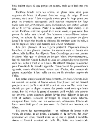 bois étaient vides où que portât son regard, mais ce n’était pas très
loin.
Fantôme bondit vers les arbres, se glissa entre deux pins
cagoulés de blanc et disparut dans un nuage de neige. Il veut
chasser, mais quoi ? Jon craignait moins pour le loup géant que
pour les éventuels sauvageons qu’il pourrait rencontrer. Un loup
blanc dans une forêt blanche, aussi silencieux qu’une ombre. Jamais
ils ne le verront arriver. Partir à sa recherche était inutile, il le
savait. Fantôme rentrerait quand il en aurait envie, et pas avant. Jon
pressa du talon son cheval. Ses hommes s’assemblèrent autour
d’eux, les sabots de leurs poneys crevant la carapace de glace
jusqu’à la neige plus friable au-dessous. Ils entrèrent dans les bois, à
un pas régulier, tandis que derrière eux le Mur rapetissait.
Les pins plantons et les vigiers portaient d’épaisses mantes
blanches, et des glaçons paraient les ramures nues et brunes des
arbres jadis feuillus. Jon dépêcha Tom Graindorge en avant comme
éclaireur, bien que le chemin du bosquet blanc, souvent parcouru,
leur fût familier. Grand Lideuil et Luke de Longueville se glissèrent
dans les taillis à l’est et à l’ouest. Ils allaient flanquer la colonne
pour l’avertir de la moindre approche. Tous étaient des patrouilleurs
aguerris, armés d’obsidienne autant que d’acier, des trompes de
guerre accrochées à leur selle au cas où ils devraient appeler de
l’aide.
Les autres aussi étaient de bons éléments. De bons éléments dans
un combat, au moins, et loyaux envers leurs frères. Jon ne pouvait
pas jurer de ce qu’ils avaient été avant de venir au Mur, mais il ne
doutait pas que la plupart eussent des passés aussi noirs que leurs
capes. Par ici, c’était le genre d’hommes qu’il voulait voir assurer
ses arrières. Leurs cagoules étaient levées pour déjouer la dent du
vent et certains s’étaient enveloppé le visage d’une écharpe,
masquant leurs traits. Jon les connaissait, néanmoins. Chacun de
leurs noms était gravé sur son cœur. Ils étaient ses hommes, ses
frères.
Six autres les accompagnaient – un mélange de jeunes et de
vieux, de grands et de petits, d’aguerris et de novices. Six pour
prononcer les vœux. Tocard avait vu le jour et grandi à La Mole,
Arron et Emrick venaient de Belle Île, Satin des bordels de
 