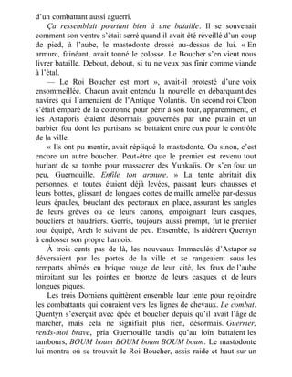 d’un combattant aussi aguerri.
Ça ressemblait pourtant bien à une bataille. Il se souvenait
comment son ventre s’était serré quand il avait été réveillé d’un coup
de pied, à l’aube, le mastodonte dressé au-dessus de lui. « En
armure, fainéant, avait tonné le colosse. Le Boucher s’en vient nous
livrer bataille. Debout, debout, si tu ne veux pas finir comme viande
à l’étal.
— Le Roi Boucher est mort », avait-il protesté d’une voix
ensommeillée. Chacun avait entendu la nouvelle en débarquant des
navires qui l’amenaient de l’Antique Volantis. Un second roi Cleon
s’était emparé de la couronne pour périr à son tour, apparemment, et
les Astaporis étaient désormais gouvernés par une putain et un
barbier fou dont les partisans se battaient entre eux pour le contrôle
de la ville.
« Ils ont pu mentir, avait répliqué le mastodonte. Ou sinon, c’est
encore un autre boucher. Peut-être que le premier est revenu tout
hurlant de sa tombe pour massacrer des Yunkaïis. On s’en fout un
peu, Guernouille. Enfile ton armure. » La tente abritait dix
personnes, et toutes étaient déjà levées, passant leurs chausses et
leurs bottes, glissant de longues cottes de maille annelée par-dessus
leurs épaules, bouclant des pectoraux en place, assurant les sangles
de leurs grèves ou de leurs canons, empoignant leurs casques,
boucliers et baudriers. Gerris, toujours aussi prompt, fut le premier
tout équipé, Arch le suivant de peu. Ensemble, ils aidèrent Quentyn
à endosser son propre harnois.
À trois cents pas de là, les nouveaux Immaculés d’Astapor se
déversaient par les portes de la ville et se rangeaient sous les
remparts abîmés en brique rouge de leur cité, les feux de l’aube
miroitant sur les pointes en bronze de leurs casques et de leurs
longues piques.
Les trois Dorniens quittèrent ensemble leur tente pour rejoindre
les combattants qui couraient vers les lignes de chevaux. Le combat.
Quentyn s’exerçait avec épée et bouclier depuis qu’il avait l’âge de
marcher, mais cela ne signifiait plus rien, désormais. Guerrier,
rends-moi brave, pria Guernouille tandis qu’au loin battaient les
tambours, BOUM boum BOUM boum BOUM boum. Le mastodonte
lui montra où se trouvait le Roi Boucher, assis raide et haut sur un
 