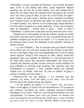 Villevieille, à l’autre extrémité de Westeros. Tous étaient de jeunes
gens. Cuirs et Jax étaient plus mûrs, ayant largement dépassé
quarante ans, des fils de la forêt hantée, avec leurs propres fils et
petits-fils. Ils étaient deux des soixante-trois sauvageons qui avaient
suivi Jon Snow jusqu’au Mur, le jour où il avait lancé son appel ;
pour l’heure, les deux seuls à décider qu’ils voulaient un manteau
noir. Emmett-en-Fer les déclarait tous prêts, du moins autant qu’ils
le seraient jamais. Jon, Bowen et lui avaient jaugé chaque homme à
son tour pour l’assigner à un ordre particulier : Cuirs, Jax et Emrick,
dans les patrouilles ; Tocard dans le génie ; Arron et Satin à
l’intendance. L’heure était venue pour eux de prononcer leurs vœux.
Emmett-en-Fer chevauchait en tête de colonne, monté sur un des
plus laids canassons qu’ait jamais vus Jon, un animal hirsute qui ne
semblait composé que de poil et de sabots. « I’ se raconte qu’y a eu
des histoires dans la tour des Ribaudes la nuit dernière, annonça le
maître d’armes.
— La tour d’Hardin. » Sur les soixante-trois qui étaient revenus
de La Mole avec lui, dix-neuf avaient été des femmes et des filles.
Jon les avait logées dans cette tour abandonnée où il avait lui-même
dormi naguère, lorsqu’il était nouveau au Mur. Douze étaient des
piqueuses, plus que capables de défendre à la fois leur personne et
les filles plus jeunes des attentions indésirables des frères noirs.
Certains des hommes qu’elles avaient renvoyés avaient attribué à la
tour d’Hardin ce nouveau nom insultant. Pas question pour Jon
d’officialiser la moquerie. « Trois soûlards abrutis ont confondu
Hardin avec un bordel, voilà tout. Ils sont en cellules de glace, à
présent, à méditer sur leur erreur. »
Emmett-en-Fer eut une grimace. « Les hommes sont des
hommes, les vœux, c’est des mots, et les mots, c’est du vent.
Devriez placer des gardes autour des femmes.
— Et qui gardera les gardes ? » T’y connais rien, Jon Snow.
Mais il avait appris, et Ygrid avait été son professeur. S’il ne pouvait
pas respecter lui-même ses vœux, comment pouvait-il attendre
davantage de ses frères ? Mais il y avait du péril à batifoler avec des
sauvageonnes. Un homme peut avoir une femme, un homme peut
avoir un poignard, lui avait dit un jour Ygrid, mais y a pas d’homme
qui peut avoir les deux à la fois. Bowen Marsh n’avait pas eu
 