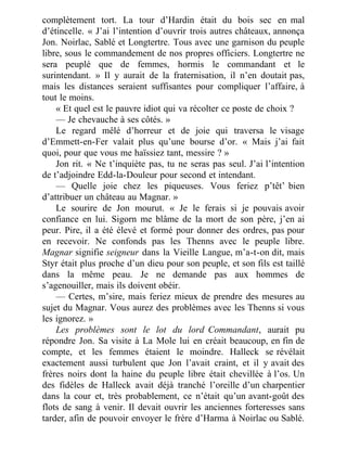 complètement tort. La tour d’Hardin était du bois sec en mal
d’étincelle. « J’ai l’intention d’ouvrir trois autres châteaux, annonça
Jon. Noirlac, Sablé et Longtertre. Tous avec une garnison du peuple
libre, sous le commandement de nos propres officiers. Longtertre ne
sera peuplé que de femmes, hormis le commandant et le
surintendant. » Il y aurait de la fraternisation, il n’en doutait pas,
mais les distances seraient suffisantes pour compliquer l’affaire, à
tout le moins.
« Et quel est le pauvre idiot qui va récolter ce poste de choix ?
— Je chevauche à ses côtés. »
Le regard mêlé d’horreur et de joie qui traversa le visage
d’Emmett-en-Fer valait plus qu’une bourse d’or. « Mais j’ai fait
quoi, pour que vous me haïssiez tant, messire ? »
Jon rit. « Ne t’inquiète pas, tu ne seras pas seul. J’ai l’intention
de t’adjoindre Edd-la-Douleur pour second et intendant.
— Quelle joie chez les piqueuses. Vous feriez p’têt’ bien
d’attribuer un château au Magnar. »
Le sourire de Jon mourut. « Je le ferais si je pouvais avoir
confiance en lui. Sigorn me blâme de la mort de son père, j’en ai
peur. Pire, il a été élevé et formé pour donner des ordres, pas pour
en recevoir. Ne confonds pas les Thenns avec le peuple libre.
Magnar signifie seigneur dans la Vieille Langue, m’a-t-on dit, mais
Styr était plus proche d’un dieu pour son peuple, et son fils est taillé
dans la même peau. Je ne demande pas aux hommes de
s’agenouiller, mais ils doivent obéir.
— Certes, m’sire, mais feriez mieux de prendre des mesures au
sujet du Magnar. Vous aurez des problèmes avec les Thenns si vous
les ignorez. »
Les problèmes sont le lot du lord Commandant, aurait pu
répondre Jon. Sa visite à La Mole lui en créait beaucoup, en fin de
compte, et les femmes étaient le moindre. Halleck se révélait
exactement aussi turbulent que Jon l’avait craint, et il y avait des
frères noirs dont la haine du peuple libre était chevillée à l’os. Un
des fidèles de Halleck avait déjà tranché l’oreille d’un charpentier
dans la cour et, très probablement, ce n’était qu’un avant-goût des
flots de sang à venir. Il devait ouvrir les anciennes forteresses sans
tarder, afin de pouvoir envoyer le frère d’Harma à Noirlac ou Sablé.
 