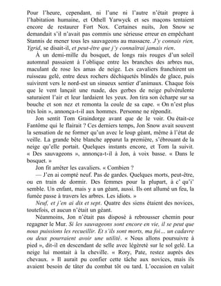 Pour l’heure, cependant, ni l’une ni l’autre n’était propre à
l’habitation humaine, et Othell Yarwyck et ses maçons tentaient
encore de restaurer Fort Nox. Certaines nuits, Jon Snow se
demandait s’il n’avait pas commis une sérieuse erreur en empêchant
Stannis de mener tous les sauvageons au massacre. J’y connais rien,
Ygrid, se disait-il, et peut-être que j’y connaîtrai jamais rien.
À un demi-mille du bosquet, de longs rais rouges d’un soleil
automnal passaient à l’oblique entre les branches des arbres nus,
maculant de rose les amas de neige. Les cavaliers franchirent un
ruisseau gelé, entre deux rochers déchiquetés blindés de glace, puis
suivirent vers le nord-est un sinueux sentier d’animaux. Chaque fois
que le vent lançait une ruade, des gerbes de neige pulvérulente
saturaient l’air et leur lardaient les yeux. Jon tira son écharpe sur sa
bouche et son nez et remonta la coule de sa cape. « On n’est plus
très loin », annonça-t-il aux hommes. Personne ne répondit.
Jon sentit Tom Graindorge avant que de le voir. Ou était-ce
Fantôme qui le flairait ? Ces derniers temps, Jon Snow avait souvent
la sensation de ne former qu’un avec le loup géant, même à l’état de
veille. La grande bête blanche apparut la première, s’ébrouant de la
neige qu’elle portait. Quelques instants encore, et Tom la suivit.
« Des sauvageons », annonça-t-il à Jon, à voix basse. « Dans le
bosquet. »
Jon fit arrêter les cavaliers. « Combien ?
— J’en ai compté neuf. Pas de gardes. Quelques morts, peut-être,
ou en train de dormir. Des femmes pour la plupart, à c’ qu’i’
semble. Un enfant, mais y a un géant, aussi. Ils ont allumé un feu, la
fumée passe à travers les arbres. Les idiots. »
Neuf, et j’en ai dix et sept. Quatre des siens étaient des novices,
toutefois, et aucun n’était un géant.
Néanmoins, Jon n’était pas disposé à rebrousser chemin pour
regagner le Mur. Si les sauvageons sont encore en vie, il se peut que
nous puissions les recueillir. Et s’ils sont morts, ma foi… un cadavre
ou deux pourraient avoir une utilité. « Nous allons poursuivre à
pied », dit-il en descendant de selle avec légèreté sur le sol gelé. La
neige lui montait à la cheville. « Rory, Pate, restez auprès des
chevaux. » Il aurait pu confier cette tâche aux novices, mais ils
avaient besoin de tâter du combat tôt ou tard. L’occasion en valait
 