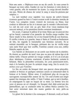 bien une autre. « Déployez-vous en arc de cercle. Je veux cerner le
bosquet sur trois côtés. Gardez en vue les hommes à votre droite et
votre gauche, afin de maintenir les écarts. La neige devrait étouffer
nos pas. Moins de chance de verser le sang si nous les prenons par
surprise. »
La nuit tombait avec rapidité. Les rayons de soleil s’étaient
évanouis quand les bois à l’ouest avaient avalé la dernière tranche de
l’astre. Les congères rosées viraient de nouveau au blanc, leur
couleur se délavant au fur et à mesure que le monde s’obscurcissait.
Le ciel du soir avait viré au gris fané d’un vieux manteau trop
souvent nettoyé, et les premières étoiles sortaient timidement.
En avant, il aperçut la pâleur d’un tronc blanc qui ne pouvait être
qu’un barral, couronné d’un panache de feuilles rouge sombre. Jon
Snow tendit le bras derrière lui et tira Grand-Griffe de son fourreau.
Il vérifia à droite et à gauche, lança à Satin et Tocard un hochement
de tête, les regarda le transmettre aux hommes suivants. Ils se
ruèrent ensemble sur le bosquet, piétinant des tas de vieille neige
sans autre bruit que leur souffle. Fantôme courait avec eux, ombre
blanche auprès de Jon.
Les barrals se dressaient en un cercle aux lisières de la clairière.
Ils étaient au nombre de neuf, tous peu ou prou de même âge et de
même taille. Chacun portait un visage sculpté, et il n’y en avait pas
deux identiques. Certains souriaient, d’autres hurlaient, certains le
hélaient. Dans la pénombre croissante, les yeux paraissaient noirs,
mais à la lumière du jour ils seraient rouge sang, Jon le savait. Les
mêmes yeux que Fantôme.
Le feu au centre du bosquet était une pauvre chose pitoyable,
cendres et braises et quelques rameaux cassés se consumant dans la
lenteur et la fumée. Même ainsi, il renfermait plus de vie que les
sauvageons recroquevillés autour de lui. Un seul d’entre eux réagit
quand Jon émergea des taillis. C’était l’enfant, qui se mit à brailler,
en empoignant la cape en loques de sa mère. La femme leva les
yeux et poussa un cri étranglé. Le bosquet était déjà cerné par des
patrouilleurs, qui se coulaient entre les arbres blancs comme l’os,
leur acier miroitant dans des mains gantées de noir, prêts au
massacre.
Le géant fut le dernier à les remarquer. Il dormait, roulé en boule
 