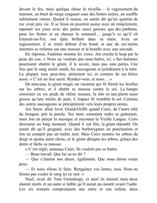 devant le feu, mais quelque chose le réveilla – le vagissement du
marmot, un bruit de neige craquant sous des bottes noires, un souffle
subitement retenu. Quand il remua, on aurait dit qu’un quartier de
roc avait pris vie. Il se hissa en position assise avec un renâclement,
tapotant ses yeux avec des pattes aussi grosses que des jambons,
pour les frotter et en chasser le sommeil… jusqu’à ce qu’il vît
Emmett-en-Fer, son épée brillant dans sa main. Avec un
rugissement, il se remit debout d’un bond, et une de ses mains
énormes se referma sur une massue et la brandit avec une saccade.
En réponse, Fantôme montra les crocs. Jon crocha le loup par la
peau du cou. « Nous ne voulons pas nous battre, ici. » Ses hommes
pourraient abattre le géant, il le savait, mais pas sans pertes. Une
fois que le sang aurait coulé, les sauvageons se joindraient à la lutte.
La plupart, tous peut-être, périraient ici, et certains de ses frères
aussi. « C’est un lieu sacré. Rendez-vous, et nous… »
De nouveau, le géant mugit, un vacarme qui fit frémir les feuilles
sur les arbres, et il abattit sa massue contre le sol. La hampe
consistait en six pieds de chêne noueux, la tête en une pierre aussi
grosse qu’une miche de pain. L’impact fit trembler le sol. Certains
des autres sauvageons se précipitèrent vers leurs propres armes.
Jon Snow allait lever Grand-Griffe quand Cuirs, de l’autre côté
du bosquet, prit la parole. Ses mots sonnaient rudes et gutturaux,
mais Jon en perçut la musique et reconnut la Vieille Langue. Cuirs
discourut un long moment. Quand il eut fini, le géant répondit. On
aurait dit qu’il grognait, avec des borborygmes en ponctuation, et
Jon ne comprit pas un traître mot. Mais Cuirs montra les arbres du
doigt et ajouta autre chose, et le géant désigna les arbres, grinça des
dents et lâcha sa massue.
« C’est réglé, annonça Cuirs. Ils veulent pas se battre.
— Beau travail. Que lui as-tu dit ?
— Que c’étaient nos dieux, également. Que nous étions venus
prier.
— Et nous allons le faire. Rengainez vos lames, tous. Nous ne
ferons pas couler le sang ici ce soir. »
Neuf, avait dit Tom Graindorge, et neuf ils étaient, mais deux
étaient morts et un autre si faible qu’il aurait pu mourir avant l’aube.
Les six restants comprenaient une mère et son enfant, deux
 