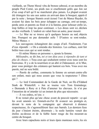 vieillards, un Thenn blessé vêtu de bronze cabossé, et un membre du
peuple Pied Corné, ses pieds nus si cruellement gelés que Jon sut
d’un coup d’œil qu’il ne marcherait plus jamais. La plupart avaient
été étrangers les uns aux autres en arrivant dans le bosquet, apprit-il
par la suite ; lorsque Stannis avait écrasé l’ost de Mance Rayder, ils
avaient fui dans les bois pour échapper au carnage, erré un temps,
perdu amis et parents au froid et à la famine, pour échouer enfin ici,
trop faibles et trop las pour continuer. « Les dieux sont ici, déclara
un des vieillards. L’endroit en valait bien un autre, pour mourir.
— Le Mur ne se trouve qu’à quelques heures au sud, objecta
Jon. Pourquoi ne pas demander asile ? D’autres se sont rendus.
Même Mance. »
Les sauvageons échangèrent des coups d’œil. Finalement, l’un
d’eux répondit : « On a entendu des histoires. Les corbacs, zont fait
brûler tous ceux qui se sont rendus.
— Et même Mance en personne », ajouta la femme.
Mélisandre, se dit Jon, toi et ton dieu avez à répondre de tant et
plus de choses. « Tous ceux qui souhaitent rentrer avec nous sont les
bienvenus. Il y a de la nourriture et un abri à Châteaunoir, et le Mur,
pour vous protéger des créatures qui hantent ces bois. Vous avez ma
parole, nul ne sera brûlé.
— Parole de corbac, commenta la femme en serrant contre elle
son enfant, mais qui nous assure que vous la respecterez ? Zêtes
qui ?
— Le lord Commandant de la Garde de Nuit, un fils d’Eddard
Stark de Winterfell. » Jon se tourna vers Tom Graindorge.
« Demande à Rory et à Pate d’amener les chevaux. Je n’ai pas
l’intention de m’attarder ici un instant de plus que nécessaire.
— À vos ordres, m’sire. »
Il ne restait plus qu’une chose avant de pouvoir repartir : ce qui
les avait amenés ici. Emmett-en-Fer fit avancer ses protégés et,
devant le reste de la compagnie qui observait à distance
respectueuse, ils s’agenouillèrent face aux barrals. Les derniers feux
du jour s’étaient éteints, désormais ; la seule lumière venait des
étoiles au-dessus et de la faible lueur rouge du feu mourant au
centre du bosquet.
Avec leurs capuchons noirs et leurs épais manteaux noirs, les six
 