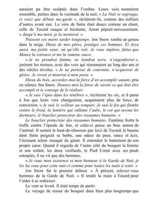 auraient pu être sculptés dans l’ombre. Leurs voix montèrent
ensemble, petites dans la vastitude de la nuit. « La Nuit se regroupe,
et voici que débute ma garde », récitèrent-ils, comme des milliers
d’autres avant eux. La voix de Satin était douce comme un chant,
celle de Tocard rauque et hésitante, Arron pépiait nerveusement.
« Jusqu’à ma mort, je la monterai. »
Puissent ces morts tarder longtemps. Jon Snow tomba un genou
dans la neige. Dieux de mes pères, protégez ces hommes. Et Arya
aussi, ma petite sœur, où qu’elle soit. Je vous implore, faites que
Mance la retrouve et me la ramène sauve.
« Je ne prendrai femme, ne tiendrai terre, n’engendrerai »,
jurèrent les recrues, avec des voix qui résonnaient au long des ans et
des siècles révolus. « Je ne porterai de couronne, n’acquerrai de
gloire. Je vivrai et mourrai à mon poste. »
Dieux du bois, accordez-moi la force d’en accomplir autant, pria
en silence Jon Snow. Donnez-moi la force de savoir ce qui doit être
accompli et le courage de le réaliser.
« Je suis l’épée dans les ténèbres », récitèrent les six, et il parut
à Jon que leurs voix changeaient, acquéraient plus de force, de
conviction. « Je suis le veilleur au rempart. Je suis le feu qui flambe
contre le froid, la lumière qui rallume l’aube, le cor qui secoue les
dormeurs, le bouclier protecteur des royaumes humains. »
Le bouclier protecteur des royaumes humains. Fantôme frotta la
truffe contre l’épaule de Jon, et celui-ci passa un bras autour de
l’animal. Il sentait le haut-de-chausses pas lavé de Tocard, le baume
dont Satin peignait sa barbe, une odeur de peur, rance et âcre,
l’écrasant relent musqué du géant. Il entendait le battement de son
propre cœur. Quand il regarda de l’autre côté du bosquet la femme
et son enfant, les deux vieillards, le Pied Corné avec ses pieds
estropiés, il ne vit que des hommes.
« Je voue mon existence et mon honneur à la Garde de Nuit, je
les lui voue pour cette nuit-ci comme pour toutes les nuits à venir. »
Jon Snow fut le premier debout. « À présent, relevez-vous
hommes de la Garde de Nuit. » Il tendit la main à Tocard pour
l’aider à se redresser.
Le vent se levait. Il était temps de partir.
Le voyage de retour du bosquet dura bien plus longtemps que
 