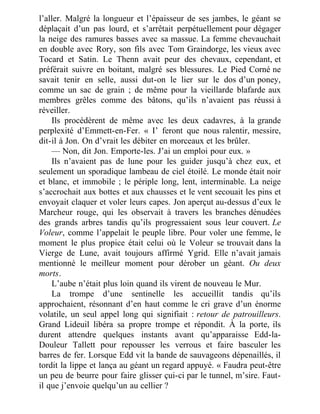 l’aller. Malgré la longueur et l’épaisseur de ses jambes, le géant se
déplaçait d’un pas lourd, et s’arrêtait perpétuellement pour dégager
la neige des ramures basses avec sa massue. La femme chevauchait
en double avec Rory, son fils avec Tom Graindorge, les vieux avec
Tocard et Satin. Le Thenn avait peur des chevaux, cependant, et
préférait suivre en boitant, malgré ses blessures. Le Pied Corné ne
savait tenir en selle, aussi dut-on le lier sur le dos d’un poney,
comme un sac de grain ; de même pour la vieillarde blafarde aux
membres grêles comme des bâtons, qu’ils n’avaient pas réussi à
réveiller.
Ils procédèrent de même avec les deux cadavres, à la grande
perplexité d’Emmett-en-Fer. « I’ feront que nous ralentir, messire,
dit-il à Jon. On d’vrait les débiter en morceaux et les brûler.
— Non, dit Jon. Emporte-les. J’ai un emploi pour eux. »
Ils n’avaient pas de lune pour les guider jusqu’à chez eux, et
seulement un sporadique lambeau de ciel étoilé. Le monde était noir
et blanc, et immobile ; le périple long, lent, interminable. La neige
s’accrochait aux bottes et aux chausses et le vent secouait les pins et
envoyait claquer et voler leurs capes. Jon aperçut au-dessus d’eux le
Marcheur rouge, qui les observait à travers les branches dénudées
des grands arbres tandis qu’ils progressaient sous leur couvert. Le
Voleur, comme l’appelait le peuple libre. Pour voler une femme, le
moment le plus propice était celui où le Voleur se trouvait dans la
Vierge de Lune, avait toujours affirmé Ygrid. Elle n’avait jamais
mentionné le meilleur moment pour dérober un géant. Ou deux
morts.
L’aube n’était plus loin quand ils virent de nouveau le Mur.
La trompe d’une sentinelle les accueillit tandis qu’ils
approchaient, résonnant d’en haut comme le cri grave d’un énorme
volatile, un seul appel long qui signifiait : retour de patrouilleurs.
Grand Lideuil libéra sa propre trompe et répondit. À la porte, ils
durent attendre quelques instants avant qu’apparaisse Edd-la-
Douleur Tallett pour repousser les verrous et faire basculer les
barres de fer. Lorsque Edd vit la bande de sauvageons dépenaillés, il
tordit la lippe et lança au géant un regard appuyé. « Faudra peut-être
un peu de beurre pour faire glisser çui-ci par le tunnel, m’sire. Faut-
il que j’envoie quelqu’un au cellier ?
 