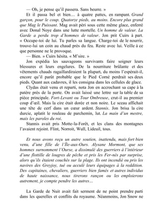 — Oh, je pense qu’il passera. Sans beurre. »
Et il passa bel et bien… à quatre pattes, en rampant. Grand
garçon, pour le coup. Quatorze pieds, au moins. Encore plus grand
que Mag le Puissant. Mag avait péri sous cette même glace, enferré
avec Donal Noye dans une lutte mortelle. Un homme de valeur. La
Garde a perdu trop d’hommes de valeur. Jon prit Cuirs à part.
« Occupe-toi de lui. Tu parles sa langue. Charge-toi de le nourrir,
trouve-lui un coin au chaud près du feu. Reste avec lui. Veille à ce
que personne ne le provoque.
— Bien. » Cuirs hésita. « M’sire. »
Jon expédia les sauvageons survivants faire soigner leurs
blessures et leurs engelures. De la nourriture brûlante et des
vêtements chauds ragaillardiraient la plupart, du moins l’espérait-il,
encore qu’il parût probable que le Pied Corné perdrait ses deux
pieds. Quant aux cadavres, il les consigna dans les cellules de glace.
Clydas était venu et reparti, nota Jon en accrochant sa cape à la
patère près de la porte. On avait laissé une lettre sur la table de sa
pièce principale. Fort-Levant ou Tour Ombreuse, crut-il au premier
coup d’œil. Mais la cire était dorée et non noire. Le sceau affichait
une tête de cerf dans un cœur ardent. Stannis. Jon brisa la cire
durcie, aplatit le rouleau de parchemin, lut. La main d’un mestre,
mais les paroles du roi.
Stannis avait pris Motte-la-Forêt, et les clans des montagnes
l’avaient rejoint. Flint, Norroit, Wull, Lideuil, tous.
 
Et nous avons reçu un autre soutien, inattendu, mais fort bien
venu, d’une fille de l’Île-aux-Ours. Alysane Mormont, que ses
hommes surnomment l’Ourse, a dissimulé des guerriers à l’intérieur
d’une flottille de lougres de pêche et pris les Fer-nés par surprise,
alors qu’ils étaient couchés sur la plage. Ils ont incendié ou pris les
navires des Greyjoy, tué ou acculé leurs équipages à la reddition.
Des capitaines, chevaliers, guerriers bien famés et autres individus
de haute naissance, nous tirerons rançon ou les emploierons
autrement, je compte pendre les autres…
 
La Garde de Nuit avait fait serment de ne point prendre parti
dans les querelles et conflits du royaume. Néanmoins, Jon Snow ne
 