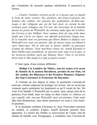 put s’empêcher de ressentir quelque satisfaction. Il poursuivit sa
lecture.
 
… d’autres Nordiens arrivent au fur et à mesure que se répand
le bruit de notre victoire. Des pêcheurs, des francs-coureurs, des
hommes des collines, des paysans des profondeurs du Bois-aux-
Loups et des villageois qui ont fui leur foyer en suivant la côte
rocheuse pour échapper aux Fer-nés, des survivants de la bataille
devant les portes de Winterfell, des hommes jadis liges des Corbois,
des Cerwyn et des Tallhart. Nous sommes forts de cinq mille âmes
tandis que j’écris ces lignes, nos effectifs grossissant chaque jour.
Et la nouvelle nous est parvenue que Roose Bolton se déplace vers
Winterfell avec tout son pouvoir, afin de marier céans son bâtard à
votre demi-sœur. On ne doit pas le laisser rétablir la puissance
d’antan du château. Nous marchons contre lui. Arnolf Karstark et
Mors Omble nous rejoindront. Je sauverai votre sœur si je le puis, et
lui trouverai meilleur parti que Ramsay Snow. Vous et vos frères
devez tenir le Mur jusqu’à ce que je puisse revenir.
 
C’était signé, d’une écriture différente :
Rédigé à la Lumière du Maître, sous les armes et le sceau
de Stannis de la maison Baratheon, premier de son Nom, roi
des Andals, des Rhoynars et des Premiers Hommes, Seigneur
des Sept Couronnes et Protecteur du Royaume.
À l’instant où Jon déposa la lettre, le parchemin s’enroula de
nouveau, comme empressé de protéger ses secrets. Jon ne savait pas
vraiment quels sentiments lui inspiraient ce qu’il venait de lire. On
avait livré bataille à Winterfell par le passé, mais jamais hors de la
présence d’un Stark, dans un camp ou dans l’autre. Le château est
une coquille vide, non pas Winterfell, mais son fantôme. Cette seule
idée était douloureuse, sans même prononcer ces mots à voix haute.
Et pourtant…
Il se demanda combien d’hommes le vieux Freuxchère mènerait
au combat, et combien d’épées Arnolf Karstark pourrait faire
apparaître. La moitié des Omble se trouveraient de l’autre côté du
champ de bataille avec Pestagaupes, à combattre sous l’écorché de
 