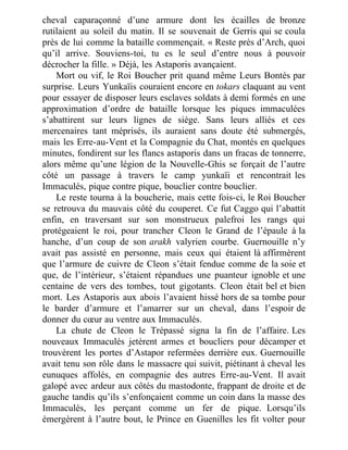 cheval caparaçonné d’une armure dont les écailles de bronze
rutilaient au soleil du matin. Il se souvenait de Gerris qui se coula
près de lui comme la bataille commençait. « Reste près d’Arch, quoi
qu’il arrive. Souviens-toi, tu es le seul d’entre nous à pouvoir
décrocher la fille. » Déjà, les Astaporis avançaient.
Mort ou vif, le Roi Boucher prit quand même Leurs Bontés par
surprise. Leurs Yunkaïis couraient encore en tokars claquant au vent
pour essayer de disposer leurs esclaves soldats à demi formés en une
approximation d’ordre de bataille lorsque les piques immaculées
s’abattirent sur leurs lignes de siège. Sans leurs alliés et ces
mercenaires tant méprisés, ils auraient sans doute été submergés,
mais les Erre-au-Vent et la Compagnie du Chat, montés en quelques
minutes, fondirent sur les flancs astaporis dans un fracas de tonnerre,
alors même qu’une légion de la Nouvelle-Ghis se forçait de l’autre
côté un passage à travers le camp yunkaïi et rencontrait les
Immaculés, pique contre pique, bouclier contre bouclier.
Le reste tourna à la boucherie, mais cette fois-ci, le Roi Boucher
se retrouva du mauvais côté du couperet. Ce fut Caggo qui l’abattit
enfin, en traversant sur son monstrueux palefroi les rangs qui
protégeaient le roi, pour trancher Cleon le Grand de l’épaule à la
hanche, d’un coup de son arakh valyrien courbe. Guernouille n’y
avait pas assisté en personne, mais ceux qui étaient là affirmèrent
que l’armure de cuivre de Cleon s’était fendue comme de la soie et
que, de l’intérieur, s’étaient répandues une puanteur ignoble et une
centaine de vers des tombes, tout gigotants. Cleon était bel et bien
mort. Les Astaporis aux abois l’avaient hissé hors de sa tombe pour
le barder d’armure et l’amarrer sur un cheval, dans l’espoir de
donner du cœur au ventre aux Immaculés.
La chute de Cleon le Trépassé signa la fin de l’affaire. Les
nouveaux Immaculés jetèrent armes et boucliers pour décamper et
trouvèrent les portes d’Astapor refermées derrière eux. Guernouille
avait tenu son rôle dans le massacre qui suivit, piétinant à cheval les
eunuques affolés, en compagnie des autres Erre-au-Vent. Il avait
galopé avec ardeur aux côtés du mastodonte, frappant de droite et de
gauche tandis qu’ils s’enfonçaient comme un coin dans la masse des
Immaculés, les perçant comme un fer de pique. Lorsqu’ils
émergèrent à l’autre bout, le Prince en Guenilles les fit volter pour
 