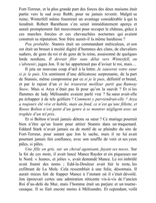 Fort-Terreur, et la plus grande part des forces des deux maisons était
partie vers le sud avec Robb, pour ne jamais revenir. Malgré sa
ruine, Winterfell même fournirait un avantage considérable à qui la
tiendrait. Robert Baratheon s’en serait immédiatement aperçu et
aurait promptement fait mouvement pour occuper le château, grâce à
ces marches forcées et ces chevauchées nocturnes qui avaient
construit sa réputation. Son frère aurait-il la même hardiesse ?
Peu probable. Stannis était un commandant méticuleux, et son
ost était un brouet à moitié digéré d’hommes des clans, de chevaliers
sudiers, de gens du roi et de gens de la reine, assaisonné de quelques
lords nordiens. Il devrait filer sans délai vers Winterfell, ou
s’abstenir, jugea Jon. Il ne lui appartenait pas d’aviser le roi, mais…
Il jeta un nouveau coup d’œil à la lettre. Je sauverai votre sœur
si je le puis. Un sentiment d’une délicatesse surprenante, de la part
de Stannis, même compromise par ce si je le puis, définitif et brutal,
et par le rajout d’un et lui trouverai meilleur parti que Ramsay
Snow. Mais si Arya n’était pas là pour qu’on la sauvât ? Et si les
flammes de lady Mélisandre avaient parlé vrai ? Sa sœur avait-elle
pu échapper à de tels geôliers ? Comment y parviendrait-elle ? Arya
a toujours été vive et habile, mais au fond, ce n’est qu’une fillette, et
Roose Bolton n’est point d’un genre à se montrer négligent avec un
trophée d’un tel prix.
Et si Bolton n’avait jamais détenu sa sœur ? Ce mariage pourrait
bien n’être qu’un leurre pour attirer Stannis dans un traquenard.
Eddard Stark n’avait jamais eu de motif de se plaindre du sire de
Fort-Terreur, pour autant que Jon le sache, mais il ne lui avait
pourtant jamais fait confiance, avec son souffle de voix et ses yeux
pâles, si pâles.
Une fille en gris, sur un cheval agonisant, fuyant ses noces. Sur
la foi de ces mots, il avait lancé Mance Rayder et six piqueuses sur
le Nord. « Jeunes, et jolies », avait demandé Mance. Le roi imbrûlé
avait fourni des noms ; Edd-la-Douleur avait fait le reste, les
exfiltrant de La Mole. Cela ressemblait à une folie, désormais. Il
aurait mieux fait de frapper Mance à l’instant où il s’était dévoilé.
Jon éprouvait certes une admiration réticente vis-à-vis de l’ancien
Roi d’au-delà du Mur, mais l’homme était un parjure et un tourne-
casaque. Il se fiait encore moins à Mélisandre. Et cependant, voilà
 