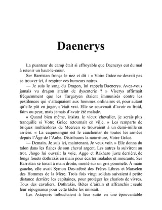 Daenerys
La puanteur du camp était si effroyable que Daenerys eut du mal
à retenir un haut-le-cœur.
Ser Barristan fronça le nez et dit : « Votre Grâce ne devrait pas
se trouver ici, à respirer ces humeurs noires.
— Je suis le sang du Dragon, lui rappela Daenerys. Avez-vous
jamais vu dragon atteint de dysenterie ? » Viserys affirmait
fréquemment que les Targaryen étaient immunisés contre les
pestilences qui s’attaquaient aux hommes ordinaires et, pour autant
qu’elle pût en juger, c’était vrai. Elle se souvenait d’avoir eu froid,
faim ou peur, mais jamais d’avoir été malade.
« Quand bien même, insista le vieux chevalier, je serais plus
tranquille si Votre Grâce retournait en ville. » Les remparts de
briques multicolores de Meereen se trouvaient à un demi-mille en
arrière. « La caquesangue est le cauchemar de toutes les armées
depuis l’Âge de l’Aube. Distribuons la nourriture, Votre Grâce.
— Demain. Je suis ici, maintenant. Je veux voir. » Elle donna du
talon dans les flancs de son cheval argent. Les autres la suivirent au
trot. Jhogo lui ouvrait la voie, Aggo et Rakharo juste derrière, de
longs fouets dothrakis en main pour écarter malades et mourants. Ser
Barristan se tenait à main droite, monté sur un gris pommelé. À main
gauche, elle avait Symon Dos-zébré des Frères Libres et Marselen
des Hommes de la Mère. Trois fois vingt soldats suivaient à petite
distance derrière les capitaines, pour protéger les chariots de vivres.
Tous des cavaliers, Dothrakis, Bêtes d’airain et affranchis ; seule
leur répugnance pour cette tâche les unissait.
Les Astaporis trébuchaient à leur suite en une épouvantable
 