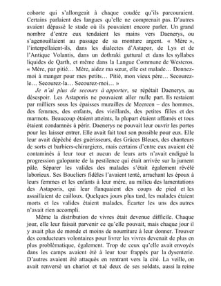 cohorte qui s’allongeait à chaque coudée qu’ils parcouraient.
Certains parlaient des langues qu’elle ne comprenait pas. D’autres
avaient dépassé le stade où ils pouvaient encore parler. Un grand
nombre d’entre eux tendaient les mains vers Daenerys, ou
s’agenouillaient au passage de sa monture argent. « Mère »,
l’interpellaient-ils, dans les dialectes d’Astapor, de Lys et de
l’Antique Volantis, dans un dothraki guttural et dans les syllabes
liquides de Qarth, et même dans la Langue Commune de Westeros.
« Mère, par pitié… Mère, aidez ma sœur, elle est malade… Donnez-
moi à manger pour mes petits… Pitié, mon vieux père… Secourez-
le… Secourez-la… Secourez-moi… »
Je n’ai plus de secours à apporter, se répétait Daenerys, au
désespoir. Les Astaporis ne pouvaient aller nulle part. Ils restaient
par milliers sous les épaisses murailles de Meereen – des hommes,
des femmes, des enfants, des vieillards, des petites filles et des
marmots. Beaucoup étaient atteints, la plupart étaient affamés et tous
étaient condamnés à périr. Daenerys ne pouvait leur ouvrir les portes
pour les laisser entrer. Elle avait fait tout son possible pour eux. Elle
leur avait dépêché des guérisseurs, des Grâces Bleues, des chanteurs
de sorts et barbiers-chirurgiens, mais certains d’entre eux avaient été
contaminés à leur tour et aucun de leurs arts n’avait endigué la
progression galopante de la pestilence qui était arrivée sur la jument
pâle. Séparer les valides des malades s’était également révélé
laborieux. Ses Boucliers fidèles l’avaient tenté, arrachant les époux à
leurs femmes et les enfants à leur mère, au milieu des lamentations
des Astaporis, qui leur flanquaient des coups de pied et les
assaillaient de cailloux. Quelques jours plus tard, les malades étaient
morts et les valides étaient malades. Écarter les uns des autres
n’avait rien accompli.
Même la distribution de vivres était devenue difficile. Chaque
jour, elle leur faisait parvenir ce qu’elle pouvait, mais chaque jour il
y avait plus de monde et moins de nourriture à leur donner. Trouver
des conducteurs volontaires pour livrer les vivres devenait de plus en
plus problématique, également. Trop de ceux qu’elle avait envoyés
dans les camps avaient été à leur tour frappés par la dysenterie.
D’autres avaient été attaqués en rentrant vers la cité. La veille, on
avait renversé un chariot et tué deux de ses soldats, aussi la reine
 