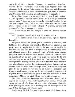 avait-elle décidé ce jour-là d’apporter la nourriture elle-même.
Chacun de ses conseillers avait plaidé avec vigueur pour l’en
dissuader, de Reznak au Crâne-ras et à ser Barristan, mais Daenerys
demeura inébranlable. « Je ne me détournerai pas d’eux, s’entêta-t-
elle. Une reine doit connaître les souffrances de son peuple. »
La souffrance était la seule denrée qui ne leur fît point défaut.
« C’est à peine s’il reste un cheval ou une mule, alors que beaucoup
avaient quitté Astapor sur une monture, lui rapporta Marselen. Ils les
ont tous mangés, Votre Grâce, en même temps que tous les rats et
chiens errants qu’ils pouvaient attraper. À présent, certains ont
commencé à dévorer leurs propres morts.
— L’homme ne doit pas manger la chair de l’homme, déclara
Aggo.
— C’est connu, renchérit Rakharo. Ils seront maudits.
— Ils ont dépassé le stade de la malédiction », répliqua Symon
Dos-zébré.
De petits enfants au ventre gonflé traînaient à leur suite, trop
faibles ou trop effrayés pour mendier. Des hommes décharnés aux
yeux caves, accroupis dans le sable et la pierraille, se vidaient de
leur vie dans des flots brun et rouge puants. Nombreux aussi ceux
qui chiaient durant leur sommeil, trop affaiblis pour ramper
jusqu’aux fossés qu’elle leur avait ordonné de creuser. Deux femmes
se disputaient un os carbonisé. Tout près, un gamin de dix ans
debout mangeait un rat. Il le dévorait avec une seule main, l’autre
empoignant un bâton pointu au cas où l’on tenterait de lui arracher
son trésor. Partout gisaient des morts sans sépulture. Daenerys vit un
homme étendu à terre sous une cape noire, mais quand elle passa
près de lui, la cape se vaporisa en un millier de mouches. Des
femmes squelettiques, assises sur le sol, étreignaient des enfants à
l’agonie. Elles la suivaient des yeux. Celles qui en avaient la force
appelaient. « Mère… par pitié, Mère… soyez bénie, Mère… »
Me bénir, remâchait Daenerys avec amertume. Votre cité a
disparu en cendres et en os, votre peuple est en train de crever tout
autour de vous. Je n’ai à vous offrir ni refuge, ni remèdes, ni espoir.
Rien que du pain rassis, de la viande gâtée, du fromage dur et un
peu de lait. Bénissez-moi, bénissez-moi.
Quelle mère fallait-il être pour ne pas avoir de lait à donner à ses
 