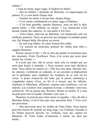 enfants ?
« Trop de morts, jugea Aggo. Il faudrait les brûler.
— Qui les brûlera ? demanda ser Barristan. La caquesangue est
partout. Il y a cent morts chaque nuit.
— Toucher les morts n’est pas bon, énonça Jhogo.
— C’est connu, confirmèrent en chœur Aggo et Rakharo.
— C’est bien possible, trancha Daenerys, mais on doit le faire
quand même. » Elle réfléchit un instant. « Les Immaculés n’ont
aucune crainte des cadavres. Je vais parler à Ver Gris.
— Votre Grâce, intervint ser Barristan. Les Immaculés sont vos
meilleurs guerriers. Nous ne pouvons pas propager la maladie parmi
eux. Qu’Astapor brûle elle-même ses morts.
— Ils sont trop faibles, fit valoir Symon Dos-zébré.
— Un surcroît de nourriture pourrait les rendre plus forts »,
suggéra Daenerys.
Symon secoua la tête. « On ne doit pas gâcher la nourriture pour
des mourants, Votre Excellence. Nous n’en avons pas assez pour
nourrir les vivants. »
Il n’avait pas tort, elle le savait, mais cela ne rendait pas ses
mots plus faciles à entendre. « Nous sommes assez loin, décida la
reine. Nous allons les nourrir ici. » Elle leva une main. Derrière elle,
les chariots s’arrêtèrent en cahotant, et ses cavaliers se déployèrent
sur le périmètre, pour empêcher les Astaporis de se ruer sur les
vivres. À peine avaient-ils fait halte que la presse commença à
s’agglutiner autour d’eux, au fur et à mesure que les infectés,
clopinant et trébuchant, affluaient, toujours plus nombreux, vers les
chariots. Les cavaliers leur coupèrent la route. « Attendez votre tour,
crièrent-ils. On ne pousse pas. Reculez. Restez en arrière. Il y aura
du pain pour tout le monde. Attendez votre tour. »
Daenerys ne pouvait que rester assise et regarder. « Ser, dit-elle à
Barristan Selmy, n’est-il rien que nous puissions faire ? Vous avez
des provisions.
— Des provisions pour les soldats de Votre Grâce. Nous aurons
peut-être besoin de soutenir un long siège. Les Corbeaux Tornade et
les Puînés peuvent harceler les Yunkaïis, mais pas espérer les
détourner. Si Votre Grâce m’autorisait à mettre sur pied une
armée…
 