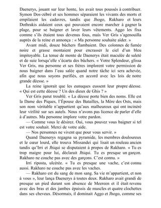 Daenerys, jouant sur leur honte, les avait tous poussés à contribuer.
Symon Dos-zébré et ses hommes séparaient les vivants des morts et
empilaient les cadavres, tandis que Jhogo, Rakharo et leurs
Dothrakis aidaient ceux qui pouvaient encore marcher à gagner la
plage, pour se baigner et laver leurs vêtements. Aggo les fixa
comme s’ils étaient tous devenus fous, mais Ver Gris s’agenouilla
auprès de la reine et annonça : « Ma personne souhaite aider. »
Avant midi, douze bûchers flambaient. Des colonnes de fumée
noire et grasse montaient pour encrasser le ciel d’un bleu
impitoyable. La tenue de monte de Daenerys était maculée de saleté
et de suie lorsqu’elle s’écarta des bûchers. « Votre Splendeur, glissa
Ver Gris, ma personne et ses frères implorent votre permission de
nous baigner dans l’eau salée quand notre tâche ici sera achevée,
afin que nous soyons purifiés, en accord avec les lois de notre
grande déesse. »
La reine ignorait que les eunuques eussent leur propre déesse.
« Qui est cette déesse ? Un des dieux de Ghis ? »
Ver Gris parut troublé. « La déesse porte bien des noms. Elle est
la Dame des Piques, l’Épouse des Batailles, la Mère des Osts, mais
son nom véritable n’appartient qu’aux malheureux qui ont incinéré
leur virilité sur ses autels. Nous n’avons pas licence de parler d’elle
à d’autres. Ma personne implore votre pardon.
— Comme vous le désirez. Oui, vous pouvez vous baigner si tel
est votre souhait. Merci de votre aide.
— Nos personnes ne vivent que pour vous servir. »
Quand Daenerys regagna sa pyramide, les membres douloureux
et le cœur lourd, elle trouva Missandei qui lisait un rouleau ancien
tandis qu’Irri et Jhiqui se disputaient à propos de Rakharo. « Tu es
trop maigre pour lui, déclarait Jhiqui. Tu es presque un garçon.
Rakharo ne couche pas avec des garçons. C’est connu. »
Irri riposta, ulcérée. « Tu es presque une vache, c’est connu
aussi. Rakharo ne couche pas avec les vaches.
— Rakharo est du sang de mon sang. Sa vie m’appartient, et non
à vous », leur lança Daenerys à toutes deux. Rakharo avait grandi de
presque un pied durant son absence de Meereen et il était revenu
avec des bras et des jambes épaissis de muscles et quatre clochettes
dans ses cheveux. Désormais, il dominait Aggo et Jhogo, comme ses
 