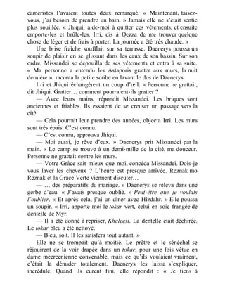 caméristes l’avaient toutes deux remarqué. « Maintenant, taisez-
vous, j’ai besoin de prendre un bain. » Jamais elle ne s’était sentie
plus souillée. « Jhiqui, aide-moi à quitter ces vêtements, et ensuite
emporte-les et brûle-les. Irri, dis à Qezza de me trouver quelque
chose de léger et de frais à porter. La journée a été très chaude. »
Une brise fraîche soufflait sur sa terrasse. Daenerys poussa un
soupir de plaisir en se glissant dans les eaux de son bassin. Sur son
ordre, Missandei se dépouilla de ses vêtements et entra à sa suite.
« Ma personne a entendu les Astaporis gratter aux murs, la nuit
dernière », raconta la petite scribe en lavant le dos de Daenerys.
Irri et Jhiqui échangèrent un coup d’œil. « Personne ne grattait,
dit Jhiqui. Gratter… comment pourraient-ils gratter ?
— Avec leurs mains, répondit Missandei. Les briques sont
anciennes et friables. Ils essaient de se creuser un passage vers la
cité.
— Cela pourrait leur prendre des années, objecta Irri. Les murs
sont très épais. C’est connu.
— C’est connu, approuva Jhiqui.
— Moi aussi, je rêve d’eux. » Daenerys prit Missandei par la
main. « Le camp se trouve à un demi-mille de la cité, ma douceur.
Personne ne grattait contre les murs.
— Votre Grâce sait mieux que moi, concéda Missandei. Dois-je
vous laver les cheveux ? L’heure est presque arrivée. Reznak mo
Reznak et la Grâce Verte viennent discuter…
— … des préparatifs du mariage. » Daenerys se releva dans une
gerbe d’eau. « J’avais presque oublié. » Peut-être que je voulais
l’oublier. « Et après cela, j’ai un dîner avec Hizdahr. » Elle poussa
un soupir. « Irri, apporte-moi le tokar vert, celui en soie frangée de
dentelle de Myr.
— Il a été donné à repriser, Khaleesi. La dentelle était déchirée.
Le tokar bleu a été nettoyé.
— Bleu, soit. Il les satisfera tout autant. »
Elle ne se trompait qu’à moitié. Le prêtre et le sénéchal se
réjouirent de la voir drapée dans un tokar, pour une fois vêtue en
dame meereenienne convenable, mais ce qu’ils voulaient vraiment,
c’était la dénuder totalement. Daenerys les laissa s’expliquer,
incrédule. Quand ils eurent fini, elle répondit : « Je tiens à
 