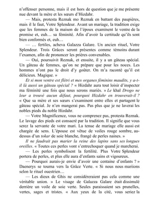 n’offenser personne, mais il est hors de question que je me présente
nue devant la mère et les sœurs d’Hizdahr.
— Mais, protesta Reznak mo Reznak en battant des paupières,
mais il le faut, Votre Splendeur. Avant un mariage, la tradition exige
que les femmes de la maison de l’époux examinent le ventre de la
promise et, euh… sa féminité. Afin d’avoir la certitude qu’ils sont
bien conformés et, euh…
— … fertiles, acheva Galazza Galare. Un ancien rituel, Votre
Splendeur. Trois Grâces seront présentes comme témoins durant
l’examen, afin de prononcer les prières convenables.
— Oui, poursuivit Reznak, et ensuite, il y a un gâteau spécial.
Un gâteau de femmes, qu’on ne prépare que pour les noces. Les
hommes n’ont pas le droit d’y goûter. On m’a raconté qu’il est
délicieux. Magique. »
Et si mon ventre est flétri et mes organes féminins maudits, y a-t-
il là aussi un gâteau spécial ? « Hizdahr aura tout loisir d’inspecter
ma féminité une fois que nous serons mariés. » Le khal Drogo ne
leur a trouvé aucun défaut, pourquoi Hizdahr en trouverait-il ?
« Que sa mère et ses sœurs s’examinent entre elles et partagent le
gâteau spécial. Je n’en mangerai pas. Pas plus que je ne laverai les
nobles pieds du noble Hizdahr.
— Votre Magnificence, vous ne comprenez pas, protesta Reznak.
Le lavage des pieds est consacré par la tradition. Il signifie que vous
serez la servante de votre mari. La tenue de mariage elle aussi est
chargée de sens. L’épouse est vêtue de voiles rouge sombre, au-
dessus d’un tokar de soie blanche, frangé de perles naines. »
Il ne faudrait pas marier la reine des lapins sans ses longues
oreilles. « Toutes ces perles vont s’entrechoquer quand je marcherai.
— Les perles symbolisent la fertilité. Plus Votre Splendeur
portera de perles, et plus elle aura d’enfants sains et vigoureux.
— Pourquoi aurais-je envie d’avoir une centaine d’enfants ? »
Daenerys se tourna vers la Grâce Verte. « Si nous nous mariions
selon le rituel ouestrien…
— Les dieux de Ghis ne considéreraient pas cela comme une
véritable union. » Le visage de Galazza Galare était dissimulé
derrière un voile de soie verte. Seules paraissaient ses prunelles,
vertes, sages et tristes. « Aux yeux de la cité, vous seriez la
 