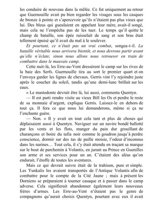 les conduire de nouveau dans la mêlée. Ce fut uniquement au retour
que Guernouille avait pu bien regarder les visages sous les casques
de bronze à pointe et s’apercevoir qu’ils n’étaient pas plus vieux que
lui. Des bleus qui gueulaient en appelant leur mère, avait-il songé,
mais cela ne l’empêcha pas de les tuer. Le temps qu’il quitte le
champ de bataille, son épée ruisselait de sang et son bras était
tellement épuisé qu’il avait du mal à le soulever.
Et pourtant, ce n’était pas un vrai combat, songea-t-il. La
bataille véritable nous arrivera bientôt, et nous devrons partir avant
qu’elle n’éclate, sinon nous allons nous retrouver en train de
combattre dans le mauvais camp.
Cette nuit-là, les Erre-au-Vent dressèrent le camp sur les rives de
la baie des Serfs. Guernouille tira au sort le premier quart et on
l’envoya garder les lignes de chevaux. Gerris vint l’y rejoindre juste
après le coucher du soleil, tandis qu’une demi-lune brillait sur les
eaux.
« Le mastodonte devrait être là, lui aussi, commenta Quentyn.
— Il est parti rendre visite au vieux Bill les Os et perdre le reste
de sa monnaie d’argent, expliqua Gerris. Laissez-le en dehors de
tout ça. Il fera ce que nous lui demanderons, même si ça ne
l’enchante guère.
— Non. » Il y avait en tout cela tant et plus de choses qui
déplaisaient aussi à Quentyn. Naviguer sur un navire bondé ballotté
par les vents et les flots, manger du pain dur grouillant de
charançons et boire du tafia noir comme le goudron jusqu’à perdre
conscience, dormir sur des tas de paille moisie, l’odeur d’inconnus
dans les narines… Tout cela, il s’y était attendu en traçant sa marque
sur le bout de parchemin à Volantis, en jurant au Prince en Guenilles
son arme et ses services pour un an. C’étaient des aléas qu’on
endurait, l’étoffe de toutes les aventures.
Mais ce qui devrait suivre était de la trahison, pure et simple.
Les Yunkaïis les avaient transportés de l’Antique Volantis afin de
combattre pour le compte de la Cité Jaune ; mais à présent les
Dorniens se préparaient à tourner casaque et à passer dans le camp
adverse. Cela signifierait abandonner également leurs nouveaux
frères d’armes. Les Erre-au-Vent n’étaient pas le genre de
compagnons qu’aurait choisis Quentyn, pourtant avec eux il avait
 