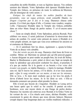 concubine du noble Hizdahr, et non sa légitime épouse. Vos enfants
seraient des bâtards. Votre Splendeur doit épouser Hizdahr dans le
Temple des Grâces, en présence de toute la noblesse de Meereen,
afin de témoigner de votre union. »
Extirpez les chefs de toutes les nobles familles de leurs
pyramides, sous un vague prétexte, avait conseillé Daario. Le
dragon s’exprime par le feu et le sang. Daenerys chassa cette
pensée. Ce n’était pas digne d’elle. « Comme vous voudrez, soupira-
t-elle. J’épouserai Hizdahr dans le Temple des Grâces, emballée
dans un tokar blanc frangé de perles naines. Y a-t-il encore autre
chose ?
— Juste un simple détail, Votre Splendeur, précisa Reznak. Pour
célébrer vos noces, il serait judicieux d’autoriser la réouverture des
arènes de combat. Ce serait votre présent de noces à Hizdahr et à
votre peuple aimant, un signe que vous avez embrassé les anciens us
et coutumes de Meereen.
— Et il satisferait fort les dieux, également », ajouta la Grâce
Verte de sa douce voix aimable.
Une dot versée au prix du sang. Daenerys était lasse de livrer ce
combat. Même ser Barristan ne pensait pas qu’elle pouvait gagner.
« Aucun dirigeant ne peut rendre un peuple bon, lui avait dit Selmy.
Baelor le Bienheureux a prié, jeûné et élevé aux Sept un temple de
toute la splendeur que pouvaient souhaiter les dieux, et pourtant, il
n’a pas pu mettre fin à la guerre et au besoin. » Une reine doit
écouter son peuple, se répéta Daenerys. « Après le mariage, Hizdahr
sera roi. Qu’il rouvre les arènes, s’il le désire. Je n’en veux aucune
part. » Que le sang retombe sur ses mains, et non sur les miennes.
Elle se leva. « Si mon mari souhaite que je lui lave les pieds, il
devra d’abord laver les miens. Je le lui dirai ce soir. » Elle se
demanda comment son promis allait prendre la chose.
Elle n’avait pas besoin de s’inquiéter. Hizdahr zo Loraq arriva
une heure après que le soleil se fut couché. Il portait un tokar
bordeaux, avec une rayure dorée et une frange de perles dorées.
Daenerys lui raconta son entrevue avec Reznak et la Grâce Verte en
lui versant du vin. « Ces rituels sont creux, déclara Hizdahr, voilà
exactement le genre de choses que nous devons balayer. Meereen
croupit depuis trop longtemps dans ces vieilles traditions ridicules. »
 