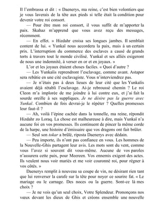 Il l’embrassa et dit : « Daenerys, ma reine, c’est bien volontiers que
je vous laverais de la tête aux pieds si telle était la condition pour
devenir votre roi consort.
— Pour être mon roi consort, il vous suffit de m’apporter la
paix. Skahaz m’apprend que vous avez reçu des messages,
récemment.
— En effet. » Hizdahr croisa ses longues jambes. Il semblait
content de lui. « Yunkaï nous accordera la paix, mais à un certain
prix. L’interruption du commerce des esclaves a causé de grands
torts à travers tout le monde civilisé. Yunkaï et ses alliés exigeront
de nous une indemnité, à verser en or et en joyaux. »
L’or et les joyaux étaient choses faciles. « Quoi d’autre ?
— Les Yunkaïis reprendront l’esclavage, comme avant. Astapor
sera rebâtie en une cité esclavagiste. Vous n’interviendrez pas.
— Je n’étais pas à deux lieues de leur cité que les Yunkaïis
avaient déjà rétabli l’esclavage. Ai-je rebroussé chemin ? Le roi
Cleon m’a implorée de me joindre à lui contre eux, et j’ai fait la
sourde oreille à ses suppliques. Je ne désire pas la guerre avec
Yunkaï. Combien de fois devrai-je le répéter ? Quelles promesses
leur faut-il ?
— Ah, voilà l’épine cachée dans la tonnelle, ma reine, répondit
Hizdahr zo Loraq. La chose est malheureuse à dire, mais Yunkaï n’a
aucune foi en vos promesses. Ils continuent de pincer la même corde
de la harpe, une histoire d’émissaire que vos dragons ont fait brûler.
— Seul son tokar a brûlé, riposta Daenerys avec dédain.
— Peu importe, ils n’ont pas confiance en vous. Les hommes de
la Nouvelle-Ghis partagent leur avis. Les mots sont du vent, comme
vous l’avez si souvent dit vous-même. Aucune de vos paroles
n’assurera cette paix, pour Meereen. Vos ennemis exigent des actes.
Ils veulent nous voir mariés et me voir couronné roi, pour régner à
vos côtés. »
Daenerys remplit à nouveau sa coupe de vin, ne désirant rien tant
que lui renverser la carafe sur la tête pour noyer ce sourire fat. « Le
mariage ou le carnage. Des noces ou la guerre. Sont-ce là mes
choix ?
— Je ne vois qu’un seul choix, Votre Splendeur. Prononçons nos
vœux devant les dieux de Ghis et créons ensemble une nouvelle
 