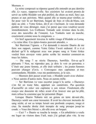 Meereen. »
La reine composait sa réponse quand elle entendit un pas derrière
elle. Le repas, supposa-t-elle. Ses cuisiniers lui avaient promis de
servir au noble Hizdahr son plat préféré, du chien au miel, farci aux
prunes et aux poivrons. Mais quand elle se tourna pour vérifier, ce
fut pour voir là ser Barristan, baigné de frais et vêtu de blanc, son
épée au côté. « Votre Grâce, dit-il en s’inclinant. Je vous demande
pardon de vous déranger, mais j’ai pensé que vous voudriez savoir
immédiatement. Les Corbeaux Tornade sont revenus dans la cité,
avec des nouvelles de l’ennemi. Les Yunkaïis sont en marche,
exactement comme nous le craignions. »
Un bref agacement traversa le noble visage d’Hizdahr zo Loraq.
« La reine dîne. Ces épées-louées peuvent attendre. »
Ser Barristan l’ignora. « J’ai demandé à messire Daario de me
faire son rapport, comme Votre Grâce l’avait ordonné. Il a ri et
déclaré qu’il le rédigerait avec son propre sang si Votre Grâce
voulait bien envoyer votre petite scribe lui montrer comment on
trace les lettres.
— Du sang ? se récria Daenerys, horrifiée. Est-ce qu’il
plaisante ? Non, ne répondez pas, je dois le voir en personne. »
C’était une jeune femme, et elle était solitaire ; les jeunes femmes
peuvent changer d’avis. « Convoquez mes capitaines et mes
commandants. Hizdahr, vous me pardonnerez, je le sais.
— Meereen doit passer avant tout. » Hizdahr sourit avec chaleur.
« Nous aurons d’autres nuits. Nous en aurons mille.
— Ser Barristan va vous escorter jusqu’à la sortie. » Daenerys
s’en fut en toute hâte, appelant ses caméristes. Pas question
d’accueillir en tokar son capitaine à son retour. Finalement, elle
essaya une douzaine de robes avant d’en trouver une qui lui plût,
mais refusa la couronne que lui présentait Jhiqui.
Lorsque Daario Naharis mit un genou en terre devant elle,
Daenerys sentit son cœur tressauter. Il avait les cheveux incrustés de
sang séché, et sur sa tempe luisait une profonde coupure, rouge et
crue. Sa manche droite était trempée de sang presque jusqu’au
coude. « Vous êtes blessé », dit-elle avec un hoquet.
— Ceci ? » Daario se toucha la tempe. « Un arbalétrier a voulu
me loger un vireton dans l’œil, mais j’ai galopé plus vite. Je me
 