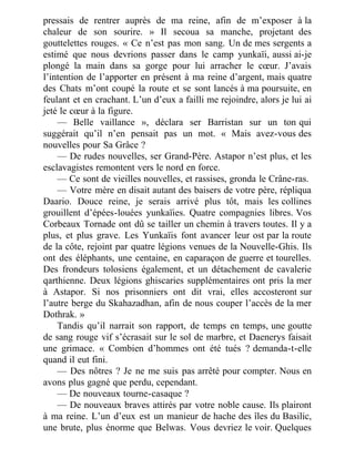 pressais de rentrer auprès de ma reine, afin de m’exposer à la
chaleur de son sourire. » Il secoua sa manche, projetant des
gouttelettes rouges. « Ce n’est pas mon sang. Un de mes sergents a
estimé que nous devrions passer dans le camp yunkaïi, aussi ai-je
plongé la main dans sa gorge pour lui arracher le cœur. J’avais
l’intention de l’apporter en présent à ma reine d’argent, mais quatre
des Chats m’ont coupé la route et se sont lancés à ma poursuite, en
feulant et en crachant. L’un d’eux a failli me rejoindre, alors je lui ai
jeté le cœur à la figure.
— Belle vaillance », déclara ser Barristan sur un ton qui
suggérait qu’il n’en pensait pas un mot. « Mais avez-vous des
nouvelles pour Sa Grâce ?
— De rudes nouvelles, ser Grand-Père. Astapor n’est plus, et les
esclavagistes remontent vers le nord en force.
— Ce sont de vieilles nouvelles, et rassises, gronda le Crâne-ras.
— Votre mère en disait autant des baisers de votre père, répliqua
Daario. Douce reine, je serais arrivé plus tôt, mais les collines
grouillent d’épées-louées yunkaïies. Quatre compagnies libres. Vos
Corbeaux Tornade ont dû se tailler un chemin à travers toutes. Il y a
plus, et plus grave. Les Yunkaïis font avancer leur ost par la route
de la côte, rejoint par quatre légions venues de la Nouvelle-Ghis. Ils
ont des éléphants, une centaine, en caparaçon de guerre et tourelles.
Des frondeurs tolosiens également, et un détachement de cavalerie
qarthienne. Deux légions ghiscaries supplémentaires ont pris la mer
à Astapor. Si nos prisonniers ont dit vrai, elles accosteront sur
l’autre berge du Skahazadhan, afin de nous couper l’accès de la mer
Dothrak. »
Tandis qu’il narrait son rapport, de temps en temps, une goutte
de sang rouge vif s’écrasait sur le sol de marbre, et Daenerys faisait
une grimace. « Combien d’hommes ont été tués ? demanda-t-elle
quand il eut fini.
— Des nôtres ? Je ne me suis pas arrêté pour compter. Nous en
avons plus gagné que perdu, cependant.
— De nouveaux tourne-casaque ?
— De nouveaux braves attirés par votre noble cause. Ils plairont
à ma reine. L’un d’eux est un manieur de hache des îles du Basilic,
une brute, plus énorme que Belwas. Vous devriez le voir. Quelques
 
