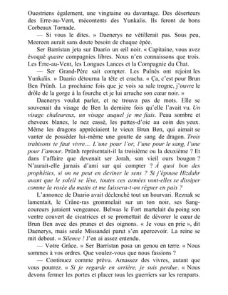 Ouestriens également, une vingtaine ou davantage. Des déserteurs
des Erre-au-Vent, mécontents des Yunkaïis. Ils feront de bons
Corbeaux Tornade.
— Si vous le dites. » Daenerys ne vétillerait pas. Sous peu,
Meereen aurait sans doute besoin de chaque épée.
Ser Barristan jeta sur Daario un œil noir. « Capitaine, vous avez
évoqué quatre compagnies libres. Nous n’en connaissons que trois.
Les Erre-au-Vent, les Longues Lances et la Compagnie du Chat.
— Ser Grand-Père sait compter. Les Puînés ont rejoint les
Yunkaïis. » Daario détourna la tête et cracha. « Ça, c’est pour Brun
Ben Prünh. La prochaine fois que je vois sa sale trogne, j’ouvre le
drôle de la gorge à la fourche et je lui arrache son cœur noir. »
Daenerys voulut parler, et ne trouva pas de mots. Elle se
souvenait du visage de Ben la dernière fois qu’elle l’avait vu. Un
visage chaleureux, un visage auquel je me fiais. Peau sombre et
cheveux blancs, le nez cassé, les pattes-d’oie au coin des yeux.
Même les dragons appréciaient le vieux Brun Ben, qui aimait se
vanter de posséder lui-même une goutte de sang de dragon. Trois
trahisons te faut vivre… L’une pour l’or, l’une pour le sang, l’une
pour l’amour. Prünh représentait-il la troisième ou la deuxième ? Et
dans l’affaire que devenait ser Jorah, son vieil ours bougon ?
N’aurait-elle jamais d’ami sur qui compter ? À quoi bon des
prophéties, si on ne peut en deviner le sens ? Si j’épouse Hizdahr
avant que le soleil se lève, toutes ces armées vont-elles se dissiper
comme la rosée du matin et me laissera-t-on régner en paix ?
L’annonce de Daario avait déclenché tout un hourvari. Reznak se
lamentait, le Crâne-ras grommelait sur un ton noir, ses Sang-
coureurs juraient vengeance. Belwas le Fort martelait du poing son
ventre couvert de cicatrices et se promettait de dévorer le cœur de
Brun Ben avec des prunes et des oignons. « Je vous en prie », dit
Daenerys, mais seule Missandei parut s’en apercevoir. La reine se
mit debout. « Silence ! J’en ai assez entendu.
— Votre Grâce. » Ser Barristan posa un genou en terre. « Nous
sommes à vos ordres. Que voulez-vous que nous fassions ?
— Continuez comme prévu. Amassez des vivres, autant que
vous pourrez. » Si je regarde en arrière, je suis perdue. « Nous
devons fermer les portes et placer tous les guerriers sur les remparts.
 