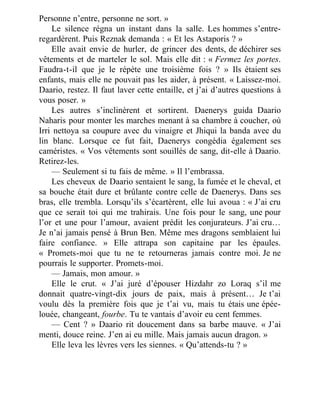 Personne n’entre, personne ne sort. »
Le silence régna un instant dans la salle. Les hommes s’entre-
regardèrent. Puis Reznak demanda : « Et les Astaporis ? »
Elle avait envie de hurler, de grincer des dents, de déchirer ses
vêtements et de marteler le sol. Mais elle dit : « Fermez les portes.
Faudra-t-il que je le répète une troisième fois ? » Ils étaient ses
enfants, mais elle ne pouvait pas les aider, à présent. « Laissez-moi.
Daario, restez. Il faut laver cette entaille, et j’ai d’autres questions à
vous poser. »
Les autres s’inclinèrent et sortirent. Daenerys guida Daario
Naharis pour monter les marches menant à sa chambre à coucher, où
Irri nettoya sa coupure avec du vinaigre et Jhiqui la banda avec du
lin blanc. Lorsque ce fut fait, Daenerys congédia également ses
caméristes. « Vos vêtements sont souillés de sang, dit-elle à Daario.
Retirez-les.
— Seulement si tu fais de même. » Il l’embrassa.
Les cheveux de Daario sentaient le sang, la fumée et le cheval, et
sa bouche était dure et brûlante contre celle de Daenerys. Dans ses
bras, elle trembla. Lorsqu’ils s’écartèrent, elle lui avoua : « J’ai cru
que ce serait toi qui me trahirais. Une fois pour le sang, une pour
l’or et une pour l’amour, avaient prédit les conjurateurs. J’ai cru…
Je n’ai jamais pensé à Brun Ben. Même mes dragons semblaient lui
faire confiance. » Elle attrapa son capitaine par les épaules.
« Promets-moi que tu ne te retourneras jamais contre moi. Je ne
pourrais le supporter. Promets-moi.
— Jamais, mon amour. »
Elle le crut. « J’ai juré d’épouser Hizdahr zo Loraq s’il me
donnait quatre-vingt-dix jours de paix, mais à présent… Je t’ai
voulu dès la première fois que je t’ai vu, mais tu étais une épée-
louée, changeant, fourbe. Tu te vantais d’avoir eu cent femmes.
— Cent ? » Daario rit doucement dans sa barbe mauve. « J’ai
menti, douce reine. J’en ai eu mille. Mais jamais aucun dragon. »
Elle leva les lèvres vers les siennes. « Qu’attends-tu ? »
 