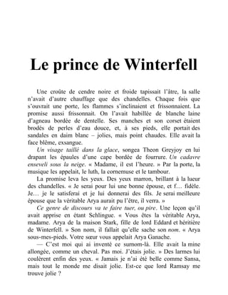 Le prince de Winterfell
Une croûte de cendre noire et froide tapissait l’âtre, la salle
n’avait d’autre chauffage que des chandelles. Chaque fois que
s’ouvrait une porte, les flammes s’inclinaient et frissonnaient. La
promise aussi frissonnait. On l’avait habillée de blanche laine
d’agneau bordée de dentelle. Ses manches et son corset étaient
brodés de perles d’eau douce, et, à ses pieds, elle portait des
sandales en daim blanc – jolies, mais point chaudes. Elle avait la
face blême, exsangue.
Un visage taillé dans la glace, songea Theon Greyjoy en lui
drapant les épaules d’une cape bordée de fourrure. Un cadavre
enseveli sous la neige. « Madame, il est l’heure. » Par la porte, la
musique les appelait, le luth, la cornemuse et le tambour.
La promise leva les yeux. Des yeux marron, brillant à la lueur
des chandelles. « Je serai pour lui une bonne épouse, et f… fidèle.
Je… je le satisferai et je lui donnerai des fils. Je serai meilleure
épouse que la véritable Arya aurait pu l’être, il verra. »
Ce genre de discours va te faire tuer, ou pire. Une leçon qu’il
avait apprise en étant Schlingue. « Vous êtes la véritable Arya,
madame. Arya de la maison Stark, fille de lord Eddard et héritière
de Winterfell. » Son nom, il fallait qu’elle sache son nom. « Arya
sous-mes-pieds. Votre sœur vous appelait Arya Ganache.
— C’est moi qui ai inventé ce surnom-là. Elle avait la mine
allongée, comme un cheval. Pas moi. J’étais jolie. » Des larmes lui
coulèrent enfin des yeux. « Jamais je n’ai été belle comme Sansa,
mais tout le monde me disait jolie. Est-ce que lord Ramsay me
trouve jolie ?
 