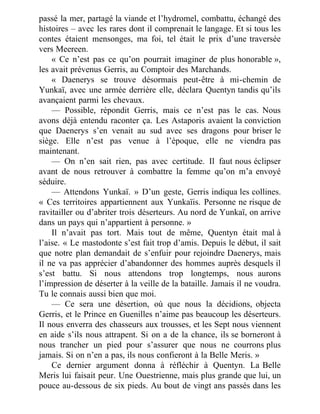 passé la mer, partagé la viande et l’hydromel, combattu, échangé des
histoires – avec les rares dont il comprenait le langage. Et si tous les
contes étaient mensonges, ma foi, tel était le prix d’une traversée
vers Meereen.
« Ce n’est pas ce qu’on pourrait imaginer de plus honorable »,
les avait prévenus Gerris, au Comptoir des Marchands.
« Daenerys se trouve désormais peut-être à mi-chemin de
Yunkaï, avec une armée derrière elle, déclara Quentyn tandis qu’ils
avançaient parmi les chevaux.
— Possible, répondit Gerris, mais ce n’est pas le cas. Nous
avons déjà entendu raconter ça. Les Astaporis avaient la conviction
que Daenerys s’en venait au sud avec ses dragons pour briser le
siège. Elle n’est pas venue à l’époque, elle ne viendra pas
maintenant.
— On n’en sait rien, pas avec certitude. Il faut nous éclipser
avant de nous retrouver à combattre la femme qu’on m’a envoyé
séduire.
— Attendons Yunkaï. » D’un geste, Gerris indiqua les collines.
« Ces territoires appartiennent aux Yunkaïis. Personne ne risque de
ravitailler ou d’abriter trois déserteurs. Au nord de Yunkaï, on arrive
dans un pays qui n’appartient à personne. »
Il n’avait pas tort. Mais tout de même, Quentyn était mal à
l’aise. « Le mastodonte s’est fait trop d’amis. Depuis le début, il sait
que notre plan demandait de s’enfuir pour rejoindre Daenerys, mais
il ne va pas apprécier d’abandonner des hommes auprès desquels il
s’est battu. Si nous attendons trop longtemps, nous aurons
l’impression de déserter à la veille de la bataille. Jamais il ne voudra.
Tu le connais aussi bien que moi.
— Ce sera une désertion, où que nous la décidions, objecta
Gerris, et le Prince en Guenilles n’aime pas beaucoup les déserteurs.
Il nous enverra des chasseurs aux trousses, et les Sept nous viennent
en aide s’ils nous attrapent. Si on a de la chance, ils se borneront à
nous trancher un pied pour s’assurer que nous ne courrons plus
jamais. Si on n’en a pas, ils nous confieront à la Belle Meris. »
Ce dernier argument donna à réfléchir à Quentyn. La Belle
Meris lui faisait peur. Une Ouestrienne, mais plus grande que lui, un
pouce au-dessous de six pieds. Au bout de vingt ans passés dans les
 