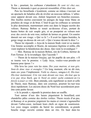 le feu ; pourtant, les corbeaux s’attardaient. Ils sont ici chez eux.
Theon se demanda à quoi ça pouvait ressembler, d’être chez soi.
Puis les brouillards s’écartèrent, comme un rideau s’ouvrant sur
un spectacle de baladins afin de révéler un nouveau tableau. L’arbre-
cœur apparut devant eux, étalant largement ses branches osseuses.
Des feuilles mortes couvraient les parages du large tronc blanc en
jonchées de rouge et de brun. C’était là que les corbeaux se serraient
le plus densément, marmonnant entre eux dans la langue secrète des
voleurs. Ramsay Bolton se tenait au-dessous d’eux, portant de
hautes bottes de cuir souple gris, et un pourpoint en velours noir
avec des crevés de soie rose, rutilant de larmes en grenat. Un sourire
dansait sur son visage. « Qui va là ? » Il avait les lippes humides, la
gorge rouge au-dessus de son col. « Qui s’avance devant le dieu ? »
Theon lui répondit. « Arya de la maison Stark vient ici se marier.
Une femme accomplie et fleurie, de naissance légitime et noble, elle
vient implorer la bénédiction des dieux. Qui vient la revendiquer ?
— Moi. Ramsay de la maison Bolton, sire de Corbois, héritier de
Fort-Terreur. Je la revendique. Qui l’accorde ?
— Theon de la maison Greyjoy, qui fut pupille de son père. » Il
se tourna vers la promise. « Lady Arya, voulez-vous prendre cet
homme pour époux ? »
Elle leva les yeux vers les siens. Des yeux marron, et non gris.
Sont-ils donc tous si aveugles ? Un long moment, elle ne dit rien,
mais ces yeux l’imploraient. Voilà ta chance, songea-t-il. Dis-leur.
Dis-leur maintenant. Crie ton nom devant eux tous, dis-leur que tu
n’es pas Arya Stark, que le Nord en entier sache comment on t’a
forcée à jouer ce rôle. Bien entendu, cela signifierait sa mort et celle
de Theon, mais Ramsay, dans son courroux, pourrait les tuer tous
deux rapidement. Les anciens dieux du Nord leur accorderaient peut-
être cette petite faveur.
« Je le prends », répondit la promise dans un souffle.
Tout autour d’eux des lueurs piquetaient le brouillard, cent
chandelles pâles comme des étoiles voilées. Theon recula d’un pas,
et Ramsay et sa promise joignirent les mains et vinrent s’agenouiller
devant l’arbre-cœur, inclinant leurs chefs en signe de soumission.
Les yeux rouges sculptés du barral les considéraient, sa grande
bouche rouge ouverte comme dans un rire. En haut dans les
 
