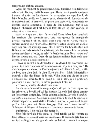 ramures, un corbeau croassa.
Après un moment de prière silencieuse, l’homme et la femme se
relevèrent. Ramsay défit la cape que Theon avait passée quelques
instants plus tôt sur les épaules de la promise, sa cape lourde de
laine blanche bordée de fourrure grise, blasonnée du loup-garou de
la maison Stark. Il assujettit en place une cape rose, éclaboussée de
grenats rouges semblables à ceux de son pourpoint. Sur le dos
figurait l’Écorché de Fort-Terreur travaillé en un cuir écarlate et
raide, sévère et atroce.
Aussi vite que cela, tout fut terminé. Dans le Nord, on concluait
les mariages plus promptement. Une conséquence du manque de
prêtres, supposait Theon, mais quelle que fût la raison, cela lui
apparut comme une miséricorde. Ramsay Bolton souleva son épouse
dans ses bras et s’avança avec elle à travers les brouillards. Lord
Bolton et sa lady Walda les suivirent, puis les autres. Les musiciens
recommencèrent à jouer, et Abel le barde entonna Deux cœurs qui
battent comme un seul. Deux de ses femmes unirent leurs voix pour
composer une plaisante harmonie.
Theon se surprit à se demander s’il ne devrait pas prononcer une
prière. Les dieux anciens m’entendraient-ils, si je m’y essayais ? Ils
n’étaient pas ses dieux, ne l’avaient jamais été. Il était fer-né, un fils
de Pyk, son dieu était le dieu Noyé des îles… Mais Winterfell se
trouvait à bien des lieues de la mer. Voilà toute une vie qu’un dieu
ne l’avait pas entendu. Il ne savait ni qui il était, ni ce qu’il était,
pourquoi il vivait encore, ni même pourquoi il était né.
« Theon », sembla chuchoter une voix.
Sa tête se redressa d’un coup. « Qui a dit ça ? » Il ne voyait que
les arbres et le brouillard qui les nappait. La voix était ténue comme
un froissement de feuilles, froide comme la haine. La voix d’un dieu,
ou celle d’un spectre. Combien avaient trouvé la mort le jour où il
s’était emparé de Winterfell ? Combien encore le jour où il l’avait
perdue ? Le jour où Theon Greyjoy était mort, pour renaître
Schlingue. Schlingue, Schlingue, ça commence comme châtiment.
Subitement, il ne voulait plus rester ici.
Une fois sorti du bois sacré, le froid fondit sur lui comme un
loup affamé et le saisit dans ses mâchoires. Il baissa la tête face au
vent et se dirigea vers la grande salle, se hâtant en suivant la longue
 