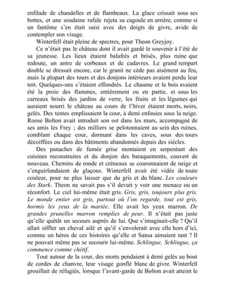 enfilade de chandelles et de flambeaux. La glace crissait sous ses
bottes, et une soudaine rafale rejeta sa cagoule en arrière, comme si
un fantôme s’en était saisi avec des doigts de givre, avide de
contempler son visage.
Winterfell était pleine de spectres, pour Theon Greyjoy.
Ce n’était pas le château dont il avait gardé le souvenir à l’été de
sa jeunesse. Les lieux étaient balafrés et brisés, plus ruine que
redoute, un antre de corbeaux et de cadavres. Le grand rempart
double se dressait encore, car le granit ne cède pas aisément au feu,
mais la plupart des tours et des donjons intérieurs avaient perdu leur
toit. Quelques-uns s’étaient effondrés. Le chaume et le bois avaient
été la proie des flammes, entièrement ou en partie, et sous les
carreaux brisés des jardins de verre, les fruits et les légumes qui
auraient nourri le château au cours de l’hiver étaient morts, noirs,
gelés. Des tentes emplissaient la cour, à demi enfouies sous la neige.
Roose Bolton avait introduit son ost dans les murs, accompagné de
ses amis les Frey ; des milliers se pelotonnaient au sein des ruines,
comblant chaque cour, dormant dans les caves, sous des tours
décoiffées ou dans des bâtiments abandonnés depuis des siècles.
Des panaches de fumée grise montaient en serpentant des
cuisines reconstruites et du donjon des baraquements, couvert de
nouveau. Chemins de ronde et créneaux se couronnaient de neige et
s’enguirlandaient de glaçons. Winterfell avait été vidée de toute
couleur, pour ne plus laisser que du gris et du blanc. Les couleurs
des Stark. Theon ne savait pas s’il devait y voir une menace ou un
réconfort. Le ciel lui-même était gris. Gris, gris, toujours plus gris.
Le monde entier est gris, partout où l’on regarde, tout est gris,
hormis les yeux de la mariée. Elle avait les yeux marron. De
grandes prunelles marron remplies de peur. Il n’était pas juste
qu’elle quêtât un secours auprès de lui. Que s’imaginait-elle ? Qu’il
allait siffler un cheval ailé et qu’il s’envolerait avec elle hors d’ici,
comme un héros de ces histoires qu’elle et Sansa aimaient tant ? Il
ne pouvait même pas se secourir lui-même. Schlingue, Schlingue, ça
commence comme chétif.
Tout autour de la cour, des morts pendaient à demi gelés au bout
de cordes de chanvre, leur visage gonflé blanc de givre. Winterfell
grouillait de réfugiés, lorsque l’avant-garde de Bolton avait atteint le
 