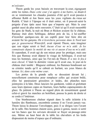 m’exécuter.
Theon garda les yeux baissés en traversant la cour, zigzaguant
entre les tentes. Dans cette cour j’ai appris à me battre, se disait-il
en se remémorant les chaudes journées d’été qu’il avait passées à
affronter Robb et Jon Snow sous les yeux vigilants du vieux ser
Rodrik. C’était à l’époque où il était entier, où il pouvait saisir la
poignée d’une épée aussi bien que n’importe qui. Mais la cour
gardait aussi de plus noirs souvenirs. C’était ici qu’il avait rassemblé
les gens de Stark, la nuit où Bran et Rickon avaient fui le château.
Ramsay était alors Schlingue, debout près de lui, à lui souffler
d’écorcher quelques-uns de ses captifs pour leur faire dire où
avaient fui les garçons. On n’écorchera personne dans le Nord tant
que je gouvernerai Winterfell, avait riposté Theon, sans imaginer
que son règne serait si bref. Aucun d’eux ne m’a aidé. Je les
connaissais depuis la moitié de ma vie et aucun d’eux ne m’a aidé.
Et cependant, il avait agi de son mieux pour les protéger, mais une
fois que Ramsay avait déposé le visage de Schlingue, il avait tué
tous les hommes, ainsi que les Fer-nés de Theon. Il a mis le feu à
mon cheval. C’était la dernière vision qu’il avait eue, le jour où le
château était tombé : Blagueur embrasé, les flammes bondissant sur
sa crinière tandis qu’il se cabrait en hurlant, ses yeux blancs de
terreur. Ici, dans cette même cour.
Les portes de la grande salle se dressaient devant lui ;
nouvellement construites pour remplacer celles qui avaient brûlé,
elles lui paraissaient grossières et laides, des planches nues
jointoyées à la hâte. Deux lanciers les gardaient, voûtés et grelottant
sous leurs épaisses capes en fourrure, leurs barbes caparaçonnées de
glace. Ils jetèrent à Theon un regard plein de ressentiment quand
celui-ci gravit les marches en boitillant, poussa la porte de droite et
se coula à l’intérieur.
Une bienheureuse chaleur régnait dans la salle éclairée à la
lumière des flambeaux, encombrée comme il ne l’avait jamais vue.
Theon laissa la douceur l’envelopper, puis il se dirigea vers l’avant
de la salle. Des hommes étaient assis, genou à genou, tassés si serré
sur les bancs que les serveurs devaient se frayer un passage entre
eux. Même au haut bout de la table les chevaliers et les lords
disposaient de moins d’espace que d’ordinaire.
 