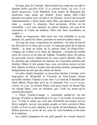 En haut, près de l’estrade, Abel touchait les cordes de son luth et
chantait Belles pucelles d’été. Il se prétend barde. Au vrai, il est
plutôt maquereau. Lord Manderly avait amené de Blancport des
musiciens, mais aucun qui chantât. Aussi, quand Abel s’était
présenté aux portes avec un luth et six femmes, avait-il été accueilli
chaleureusement. « Deux sœurs, deux filles, une épouse et ma vieille
mère », assurait le chanteur, bien qu’aucune d’elles ne lui
ressemblât. « Les unes dansent, les autres chantent, une joue de la
cornemuse et l’autre du tambour. Elles sont fines lavandières, au
surplus. »
Barde ou maquereau, Abel avait une voix tolérable et un jeu
plaisant. Ici, parmi les ruines, personne ne pouvait espérer mieux.
Au long des murs s’exposaient les bannières : les têtes de cheval
des Ryswell en or, brun, gris et noir ; le rugissant géant de la maison
Omble ; la main de pierre de la maison Flint, de Pouce-Flint ;
l’orignac de Corbois et le triton de Manderly ; la hache de combat
noire de Cerwyn et les pins de Tallhart. Toutefois, leurs vifs coloris
ne pouvaient couvrir entièrement les murs noircis derrière elles, ni
les planches qui colmataient les béances où s’ouvraient autrefois des
fenêtres. Même le toit sonnait faux, avec ses solives neuves en bois
brut, légères et claires à la place des anciennes poutres, pratiquement
badigeonnées de noir par des siècles de fumée.
Les plus amples bannières se trouvaient derrière l’estrade, où le
loup-garou de Winterfell et l’écorché de Fort-Terreur étaient
accrochés derrière l’épouse et son mari. La vision de la bannière des
Stark affecta Theon plus qu’il ne s’y attendait. Non, ça ne va pas,
comme ses yeux. La maison Poole avait pour armes un besant bleu
sur champ blanc, avec un trescheur gris. Voilà les armes qu’ils
auraient dû exposer.
« Theon Tourne-Casaque », commenta quelqu’un sur son
passage. D’autres se détournèrent à sa vue. L’un cracha. Et pourquoi
non ? Il était le traître qui avait pris Winterfell par rouerie, tué ses
frères adoptifs, envoyé son propre peuple se faire écorcher à Moat
Cailin, et livré sa sœur adoptive à la couche de lord Ramsay. Roose
Bolton pouvait se servir de lui, mais de vrais Nordiens se devaient
de le mépriser.
Les orteils manquants de son pied gauche lui avaient laissé la
 
