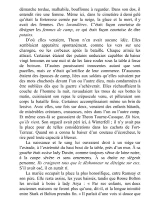 démarche tordue, malhabile, bouffonne à regarder. Dans son dos, il
entendit rire une femme. Même ici, dans le cimetière à demi gelé
qu’était la forteresse cernée par la neige, la glace et la mort, il y
avait des femmes. Des lavandières. C’était façon courtoise de
désigner les femmes de camp, ce qui était façon courtoise de dire
putains.
D’où elles venaient, Theon n’en avait aucune idée. Elles
semblaient apparaître spontanément, comme les vers sur une
charogne, ou les corbeaux après la bataille. Chaque armée les
attirait. Certaines étaient des putains endurcies capables de baiser
vingt hommes en une nuit et de les faire rouler sous la table à force
de boisson. D’autres paraissaient innocentes autant que sont
pucelles, mais ce n’était qu’artifice de leur commerce. D’aucunes
étaient des épouses de camp, liées aux soldats qu’elles suivaient par
des mots chuchotés devant l’un ou l’autre dieu, mais condamnées à
être oubliées dès que la guerre s’achèverait. Elles réchauffaient la
couche de l’homme la nuit, ravaudaient les trous de ses bottes le
matin, cuisinaient son repas le crépuscule venu, et pilleraient son
corps la bataille finie. Certaines accomplissaient même un brin de
lessive. Avec elles, une fois sur deux, venaient des enfants bâtards,
de misérables créatures, crasseuses, nées dans l’un ou l’autre camp.
Et même ceux-là se gaussaient de Theon Tourne-Casaque. Eh bien,
qu’ils rient. Son orgueil avait péri ici, à Winterfell ; il n’y avait pas
la place pour de telles considérations dans les cachots de Fort-
Terreur. Quand on a connu le baiser d’un couteau d’écorcheur, le
rire perd toute capacité à blesser.
La naissance et le sang lui ouvraient droit à un siège sur
l’estrade, à l’extrémité du haut bout de la table, près d’un mur. À sa
gauche était assise lady Dustin, comme toujours vêtue de laine noire,
à la coupe sévère et sans ornements. À sa droite ne siégeait
personne. Ils craignent tous que le déshonneur ne déteigne sur eux.
S’il avait osé, il en aurait ri.
La mariée occupait la place la plus honorifique, entre Ramsay et
son père. Elle resta assise, les yeux baissés, tandis que Roose Bolton
les invitait à boire à lady Arya : « Par ses enfants, nos deux
anciennes maisons ne feront plus qu’une, dit-il, et la longue inimitié
entre Stark et Bolton prendra fin. » Il parlait d’une voix si douce que
 
