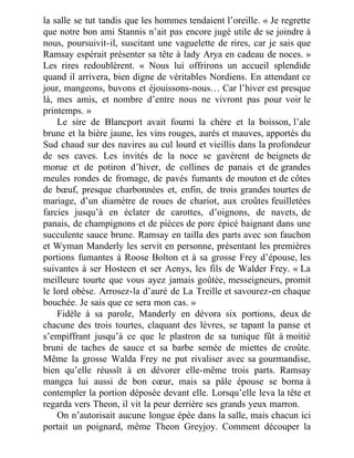 la salle se tut tandis que les hommes tendaient l’oreille. « Je regrette
que notre bon ami Stannis n’ait pas encore jugé utile de se joindre à
nous, poursuivit-il, suscitant une vaguelette de rires, car je sais que
Ramsay espérait présenter sa tête à lady Arya en cadeau de noces. »
Les rires redoublèrent. « Nous lui offrirons un accueil splendide
quand il arrivera, bien digne de véritables Nordiens. En attendant ce
jour, mangeons, buvons et éjouissons-nous… Car l’hiver est presque
là, mes amis, et nombre d’entre nous ne vivront pas pour voir le
printemps. »
Le sire de Blancport avait fourni la chère et la boisson, l’ale
brune et la bière jaune, les vins rouges, aurés et mauves, apportés du
Sud chaud sur des navires au cul lourd et vieillis dans la profondeur
de ses caves. Les invités de la noce se gavèrent de beignets de
morue et de potiron d’hiver, de collines de panais et de grandes
meules rondes de fromage, de pavés fumants de mouton et de côtes
de bœuf, presque charbonnées et, enfin, de trois grandes tourtes de
mariage, d’un diamètre de roues de chariot, aux croûtes feuilletées
farcies jusqu’à en éclater de carottes, d’oignons, de navets, de
panais, de champignons et de pièces de porc épicé baignant dans une
succulente sauce brune. Ramsay en tailla des parts avec son fauchon
et Wyman Manderly les servit en personne, présentant les premières
portions fumantes à Roose Bolton et à sa grosse Frey d’épouse, les
suivantes à ser Hosteen et ser Aenys, les fils de Walder Frey. « La
meilleure tourte que vous ayez jamais goûtée, messeigneurs, promit
le lord obèse. Arrosez-la d’auré de La Treille et savourez-en chaque
bouchée. Je sais que ce sera mon cas. »
Fidèle à sa parole, Manderly en dévora six portions, deux de
chacune des trois tourtes, claquant des lèvres, se tapant la panse et
s’empiffrant jusqu’à ce que le plastron de sa tunique fût à moitié
bruni de taches de sauce et sa barbe semée de miettes de croûte.
Même la grosse Walda Frey ne put rivaliser avec sa gourmandise,
bien qu’elle réussît à en dévorer elle-même trois parts. Ramsay
mangea lui aussi de bon cœur, mais sa pâle épouse se borna à
contempler la portion déposée devant elle. Lorsqu’elle leva la tête et
regarda vers Theon, il vit la peur derrière ses grands yeux marron.
On n’autorisait aucune longue épée dans la salle, mais chacun ici
portait un poignard, même Theon Greyjoy. Comment découper la
 