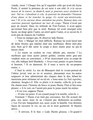 viande, sinon ? Chaque fois qu’il regardait celle qui avait été Jeyne
Poole, il sentait la présence de cet acier à son côté. Je n’ai aucun
moyen de la sauver, se disait-il, mais je pourrais assez aisément la
tuer. Nul ne s’attendrait à cela. Je pourrais lui demander l’honneur
d’une danse et lui trancher la gorge. Ce serait une miséricorde,
non ? Et si les anciens dieux entendent ma prière, Ramsay dans son
courroux pourrait également me tuer de coups. Theon n’avait pas
peur de mourir. Dans les tréfonds de Fort-Terreur, il avait appris
qu’existait bien pire que la mort. Ramsay lui avait enseigné cette
leçon, un doigt après l’autre, un orteil après l’autre, et ce savoir-là, il
avait peu de chances de l’oublier.
« Vous ne mangez pas, fit observer lady Dustin.
— Non. » Manger lui était difficile. Ramsay lui avait laissé tant
de dents brisées que mâcher était une souffrance. Boire était plus
aisé, bien qu’il dût saisir la coupe à deux mains pour ne pas la
laisser choir.
« La tourte au cochon ne vous allèche pas, messire ? La
meilleure que nous ayons jamais goûtée, comme notre gras ami
voudrait nous en convaincre. » D’un mouvement avec sa coupe de
vin, elle indiqua lord Manderly. « Avez-vous jamais vu gros homme
si heureux ? Il en danserait. Et il nous a servis de ses propres
mains. »
C’était la vérité. Le sire de Blancport était le vivant portrait de
l’obèse jovial, tout en ris et sourires, plaisantant avec les autres
seigneurs et leur administrant des claques dans le dos, hélant les
musiciens pour réclamer tel ou tel air. « Joue-nous La Nuit suprême,
chanteur, beugla-t-il. Elle va plaire à la mariée, celle-là, je le sais.
Ou chante-nous l’histoire du brave et jeune Danny Flint et fais-nous
pleurer. » À le voir, on l’aurait pris pour le jeune marié lui-même.
« Il est ivre, supposa Theon.
— Il noie ses peurs. Il est couard jusqu’à la moelle, celui-là. »
Vraiment ? Theon n’en était pas convaincu. Ses fils avaient été
gras, eux aussi, mais ils ne s’étaient pas déshonorés au combat.
« Les Fer-nés banquettent eux aussi avant la bataille. Une dernière
façon de savourer la vie, au cas où la mort guetterait. Si Stannis
arrive…
— Il arrivera. Il le faut. » Lady Dustin gloussa. « Et quand il
 