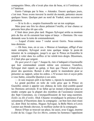 compagnies libres, elle n’avait plus rien de beau, ni à l’extérieur, ni
à l’intérieur.
Gerris l’attrapa par le bras. « Attendez. Encore quelques jours,
c’est tout. Nous avons traversé la moitié du monde, patientez encore
quelques lieues. Quelque part au nord de Yunkaï, notre occasion se
présentera.
— Si tu le dis », soupira Guernouille sur un ton sceptique.
Mais pour une fois les dieux prêtaient l’oreille, et leur chance se
présenta bien plus tôt que cela.
C’était deux jours plus tard. Hugues Sylvegué arrêta sa monture
près du feu où ils cuisaient leur repas et lança : « Dorniens. On vous
demande sous la tente de commandement.
— Lequel d’entre nous ? voulut savoir Gerris. Nous sommes
tous dorniens.
— Eh bien, tous, en ce cas. » Morose et lunatique, affligé d’une
main estropiée, Sylvegué avait tenu quelque temps le poste de
trésorier de la compagnie, jusqu’à ce que le Prince en Guenilles le
surprît à voler dans les coffres et lui retirât trois doigts. Désormais,
il n’était plus que sergent.
De quoi peut-il s’agir ? Jusque-là, rien n’indiquait à Guernouille
que leur commandant connût même son existence. Toutefois,
Sylvegué était reparti au galop, si bien que l’heure n’était plus à
poser des questions. Restait à aller quérir le mastodonte pour se
présenter au rapport, selon les ordres. « N’avouez rien et soyez prêts
à vous battre, conseilla Quentyn à ses amis.
— Je suis toujours prêt à me battre », riposta le mastodonte.
Le grand pavillon en toile de voile grise que le Prince en
Guenilles aimait à appeler son château de toile était comble quand
les Dorniens arrivèrent. Il ne fallut qu’un instant à Quentyn pour se
rendre compte que la plupart des membres de l’assistance venaient
des Sept Couronnes, ou s’enorgueillissaient de leur sang ouestrien.
Exilés ou fils d’exilés. Dick Chaume revendiquait la présence d’une
soixantaine d’Ouestriens dans la compagnie ; un bon tiers était réuni
ici, dont Dick lui-même, Hugues Sylvegué, la Belle Meris et Lewis
Lanster aux blonds cheveux, le meilleur archer de la compagnie.
Denzo D’han se trouvait sur place, lui aussi, avec Caggo, énorme
à côté de lui. Caggo Tue-les-Morts, comme les hommes l’appelaient
 