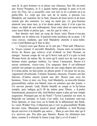 sera là, le gros homme va se pisser aux chausses. Son fils est mort
aux Noces Pourpres, et il a quand même partagé le pain et le sel
avec les Frey, les a accueillis sous son toit et en a promis un à sa
petite-fille. Le voilà qui leur sert de la tourte, à présent. Les
Manderly ont autrefois fui le Sud, chassés de leurs terres et de leurs
castels par des ennemis. Le sang ne ment pas. Le gros homme
aimerait tous nous tuer, je n’en doute point, mais il n’en a pas les
tripes, en dépit de son embonpoint. Sous cette chair en sueur bat un
cœur aussi lâche et piteux que… ma foi, que le vôtre. »
Son dernier mot était un coup de fouet, mais Theon n’osa pas
répondre sur le même ton. Il paierait toute insolence de sa peau. « Si
vous croyez, madame, que lord Manderly cherche à nous trahir,
c’est à lord Bolton qu’il faut le dire.
— Croyez-vous que Roose ne le sait pas ? Petit naïf. Observez-
le. Voyez comme il surveille Manderly. Aucun mets ne touche les
lèvres de Roose que celui-ci n’ait d’abord vu lord Wyman en
manger. Aucune coupe de vin qu’il boive tant qu’il n’a pas vu lord
Wyman boire du même fût. Je crois qu’il serait ravi de voir le gros
homme tenter quelque traîtrise. La chose l’amuserait. Roose n’a
aucun sentiment, voyez-vous. Ces sangsues dont il est tellement
entiché ont pompé ses passions hors de son corps depuis des années.
Il n’aime point, ne hait point, ne pleure point. C’est pour lui un jeu,
vaguement divertissant. Certains hommes chassent, d’autres ont des
faucons, d’autres encore jouent aux dés. Roose joue avec les
hommes. Vous et moi, ces Frey, lord Manderly, sa nouvelle femme
grassouillette, même son bâtard, nous ne sommes que des jouets. »
Un serveur passait. Lady Dustin brandit sa coupe et la lui laissa
remplir, puis indiqua qu’il fît de même pour Theon. « À parler
franchement, poursuivit-elle, lord Bolton aspire à plus qu’une simple
seigneurie. Pourquoi pas roi du Nord ? Tywin Lannister est mort, le
Régicide est estropié, le Lutin s’est enfui. Les Lannister sont une
force épuisée, et vous avez eu la bonté de le débarrasser des Stark.
Le vieux Walder Frey n’objectera pas à voir sa grassouillette Walda
devenir reine. Blancport pourrait poser problème si lord Wyman
devait survivre à la bataille qui arrive… Mais je suis bien sûre qu’il
n’y survivra pas. Pas plus que Stannis. Roose les éliminera tous
deux, comme il a éliminé le Jeune Loup. Qui y a-t-il d’autre ?
 