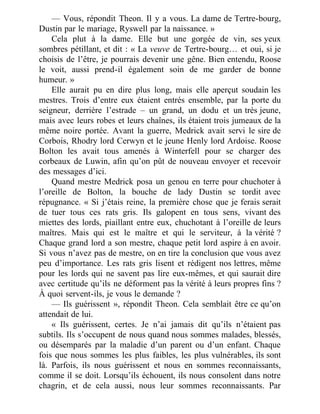 — Vous, répondit Theon. Il y a vous. La dame de Tertre-bourg,
Dustin par le mariage, Ryswell par la naissance. »
Cela plut à la dame. Elle but une gorgée de vin, ses yeux
sombres pétillant, et dit : « La veuve de Tertre-bourg… et oui, si je
choisis de l’être, je pourrais devenir une gêne. Bien entendu, Roose
le voit, aussi prend-il également soin de me garder de bonne
humeur. »
Elle aurait pu en dire plus long, mais elle aperçut soudain les
mestres. Trois d’entre eux étaient entrés ensemble, par la porte du
seigneur, derrière l’estrade – un grand, un dodu et un très jeune,
mais avec leurs robes et leurs chaînes, ils étaient trois jumeaux de la
même noire portée. Avant la guerre, Medrick avait servi le sire de
Corbois, Rhodry lord Cerwyn et le jeune Henly lord Ardoise. Roose
Bolton les avait tous amenés à Winterfell pour se charger des
corbeaux de Luwin, afin qu’on pût de nouveau envoyer et recevoir
des messages d’ici.
Quand mestre Medrick posa un genou en terre pour chuchoter à
l’oreille de Bolton, la bouche de lady Dustin se tordit avec
répugnance. « Si j’étais reine, la première chose que je ferais serait
de tuer tous ces rats gris. Ils galopent en tous sens, vivant des
miettes des lords, piaillant entre eux, chuchotant à l’oreille de leurs
maîtres. Mais qui est le maître et qui le serviteur, à la vérité ?
Chaque grand lord a son mestre, chaque petit lord aspire à en avoir.
Si vous n’avez pas de mestre, on en tire la conclusion que vous avez
peu d’importance. Les rats gris lisent et rédigent nos lettres, même
pour les lords qui ne savent pas lire eux-mêmes, et qui saurait dire
avec certitude qu’ils ne déforment pas la vérité à leurs propres fins ?
À quoi servent-ils, je vous le demande ?
— Ils guérissent », répondit Theon. Cela semblait être ce qu’on
attendait de lui.
« Ils guérissent, certes. Je n’ai jamais dit qu’ils n’étaient pas
subtils. Ils s’occupent de nous quand nous sommes malades, blessés,
ou désemparés par la maladie d’un parent ou d’un enfant. Chaque
fois que nous sommes les plus faibles, les plus vulnérables, ils sont
là. Parfois, ils nous guérissent et nous en sommes reconnaissants,
comme il se doit. Lorsqu’ils échouent, ils nous consolent dans notre
chagrin, et de cela aussi, nous leur sommes reconnaissants. Par
 