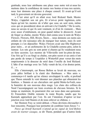 gratitude, nous leur attribuons une place sous notre toit et nous les
mettons dans la confidence de toutes nos hontes et tous nos secrets,
nous leur donnons une place à chaque conseil. Et avant qu’il soit
tard, le gouvernant est devenu gouverné.
» C’est ainsi qu’il en allait avec lord Rickard Stark. Mestre
Walys, s’appelait son rat gris. Et n’est-ce point ingénieux, cette
façon qu’ont les mestres de n’aller que sous un seul nom, même
ceux qui en possédaient deux en arrivant à la Citadelle ? De la sorte,
nous ne savons ni qui ils sont vraiment, ni d’où ils viennent… Mais
avec assez d’entêtement, on peut quand même le découvrir. Avant
de forger sa chaîne, mestre Walys était connu sous le nom de Walys
Flowers. Flowers, Hill, Rivers, Snow… nous donnons ces noms aux
enfants de vile naissance afin de marquer leur nature, mais ils sont
prompts à s’en dépouiller. Walys Flowers avait une fille Hightower
pour mère… et un archimestre de la Citadelle comme père, selon la
rumeur. Les rats gris ne sont point si chastes qu’ils voudraient nous
en faire accroire. Les mestres de Villevieille sont les pires de tous.
Une fois qu’il a eu forgé sa chaîne, son père secret et ses amis n’ont
pas perdu de temps à l’expédier à Winterfell pour verser des mots
empoisonnés à la douceur de miel dans l’oreille de lord Rickard.
L’idée d’un mariage avec les Tully venait de lui, n’en doutez point,
il… »
Elle s’interrompit, car Roose Bolton se levait de nouveau, ses
yeux pâles brillant à la clarté des flambeaux. « Mes amis »,
commença-t-il tandis qu’un silence enveloppait la salle, si profond
que Theon entendit le vent tâtonner aux planches qui obturaient les
fenêtres. « Stannis et ses chevaliers ont quitté Motte-la-Forêt, sous
la bannière de son nouveau dieu rouge. Les clans des collines du
Nord l’accompagnent sur leurs avortons de chevaux hirsutes. Si le
temps se maintient, ils pourraient être sur nous dans une quinzaine.
Et Freuxchère Omble remonte la route Royale, tandis que les
Karstark approchent par l’est. Ils ont l’intention d’opérer ici leur
jonction avec lord Stannis et de nous enlever ce château. »
Ser Hosteen Frey se remit debout. « Nous devrions chevaucher à
leur rencontre. Pourquoi leur permettre de combiner leurs forces ? »
Parce qu’Arnolf Karstark n’attend qu’un signal de lord Bolton
avant de tourner casaque, se dit Theon, pendant que d’autres lords
 