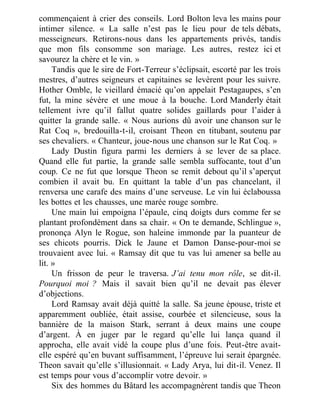 commençaient à crier des conseils. Lord Bolton leva les mains pour
intimer silence. « La salle n’est pas le lieu pour de tels débats,
messeigneurs. Retirons-nous dans les appartements privés, tandis
que mon fils consomme son mariage. Les autres, restez ici et
savourez la chère et le vin. »
Tandis que le sire de Fort-Terreur s’éclipsait, escorté par les trois
mestres, d’autres seigneurs et capitaines se levèrent pour les suivre.
Hother Omble, le vieillard émacié qu’on appelait Pestagaupes, s’en
fut, la mine sévère et une moue à la bouche. Lord Manderly était
tellement ivre qu’il fallut quatre solides gaillards pour l’aider à
quitter la grande salle. « Nous aurions dû avoir une chanson sur le
Rat Coq », bredouilla-t-il, croisant Theon en titubant, soutenu par
ses chevaliers. « Chanteur, joue-nous une chanson sur le Rat Coq. »
Lady Dustin figura parmi les derniers à se lever de sa place.
Quand elle fut partie, la grande salle sembla suffocante, tout d’un
coup. Ce ne fut que lorsque Theon se remit debout qu’il s’aperçut
combien il avait bu. En quittant la table d’un pas chancelant, il
renversa une carafe des mains d’une serveuse. Le vin lui éclaboussa
les bottes et les chausses, une marée rouge sombre.
Une main lui empoigna l’épaule, cinq doigts durs comme fer se
plantant profondément dans sa chair. « On te demande, Schlingue »,
prononça Alyn le Rogue, son haleine immonde par la puanteur de
ses chicots pourris. Dick le Jaune et Damon Danse-pour-moi se
trouvaient avec lui. « Ramsay dit que tu vas lui amener sa belle au
lit. »
Un frisson de peur le traversa. J’ai tenu mon rôle, se dit-il.
Pourquoi moi ? Mais il savait bien qu’il ne devait pas élever
d’objections.
Lord Ramsay avait déjà quitté la salle. Sa jeune épouse, triste et
apparemment oubliée, était assise, courbée et silencieuse, sous la
bannière de la maison Stark, serrant à deux mains une coupe
d’argent. À en juger par le regard qu’elle lui lança quand il
approcha, elle avait vidé la coupe plus d’une fois. Peut-être avait-
elle espéré qu’en buvant suffisamment, l’épreuve lui serait épargnée.
Theon savait qu’elle s’illusionnait. « Lady Arya, lui dit-il. Venez. Il
est temps pour vous d’accomplir votre devoir. »
Six des hommes du Bâtard les accompagnèrent tandis que Theon
 