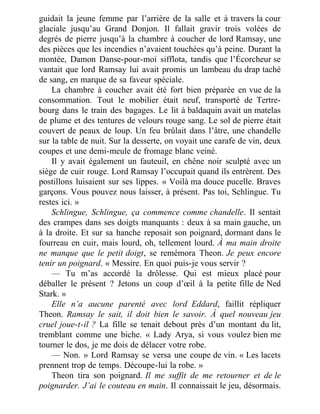 guidait la jeune femme par l’arrière de la salle et à travers la cour
glaciale jusqu’au Grand Donjon. Il fallait gravir trois volées de
degrés de pierre jusqu’à la chambre à coucher de lord Ramsay, une
des pièces que les incendies n’avaient touchées qu’à peine. Durant la
montée, Damon Danse-pour-moi sifflota, tandis que l’Écorcheur se
vantait que lord Ramsay lui avait promis un lambeau du drap taché
de sang, en marque de sa faveur spéciale.
La chambre à coucher avait été fort bien préparée en vue de la
consommation. Tout le mobilier était neuf, transporté de Tertre-
bourg dans le train des bagages. Le lit à baldaquin avait un matelas
de plume et des tentures de velours rouge sang. Le sol de pierre était
couvert de peaux de loup. Un feu brûlait dans l’âtre, une chandelle
sur la table de nuit. Sur la desserte, on voyait une carafe de vin, deux
coupes et une demi-meule de fromage blanc veiné.
Il y avait également un fauteuil, en chêne noir sculpté avec un
siège de cuir rouge. Lord Ramsay l’occupait quand ils entrèrent. Des
postillons luisaient sur ses lippes. « Voilà ma douce pucelle. Braves
garçons. Vous pouvez nous laisser, à présent. Pas toi, Schlingue. Tu
restes ici. »
Schlingue, Schlingue, ça commence comme chandelle. Il sentait
des crampes dans ses doigts manquants : deux à sa main gauche, un
à la droite. Et sur sa hanche reposait son poignard, dormant dans le
fourreau en cuir, mais lourd, oh, tellement lourd. À ma main droite
ne manque que le petit doigt, se remémora Theon. Je peux encore
tenir un poignard. « Messire. En quoi puis-je vous servir ?
— Tu m’as accordé la drôlesse. Qui est mieux placé pour
déballer le présent ? Jetons un coup d’œil à la petite fille de Ned
Stark. »
Elle n’a aucune parenté avec lord Eddard, faillit répliquer
Theon. Ramsay le sait, il doit bien le savoir. À quel nouveau jeu
cruel joue-t-il ? La fille se tenait debout près d’un montant du lit,
tremblant comme une biche. « Lady Arya, si vous voulez bien me
tourner le dos, je me dois de délacer votre robe.
— Non. » Lord Ramsay se versa une coupe de vin. « Les lacets
prennent trop de temps. Découpe-lui la robe. »
Theon tira son poignard. Il me suffit de me retourner et de le
poignarder. J’ai le couteau en main. Il connaissait le jeu, désormais.
 