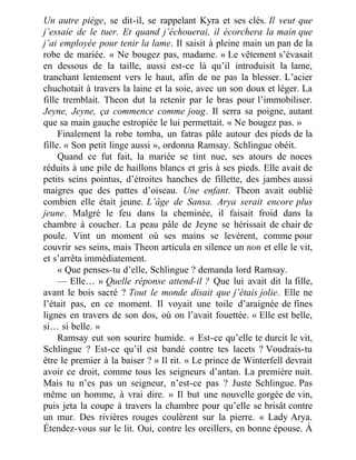 Un autre piège, se dit-il, se rappelant Kyra et ses clés. Il veut que
j’essaie de le tuer. Et quand j’échouerai, il écorchera la main que
j’ai employée pour tenir la lame. Il saisit à pleine main un pan de la
robe de mariée. « Ne bougez pas, madame. » Le vêtement s’évasait
en dessous de la taille, aussi est-ce là qu’il introduisit la lame,
tranchant lentement vers le haut, afin de ne pas la blesser. L’acier
chuchotait à travers la laine et la soie, avec un son doux et léger. La
fille tremblait. Theon dut la retenir par le bras pour l’immobiliser.
Jeyne, Jeyne, ça commence comme joug. Il serra sa poigne, autant
que sa main gauche estropiée le lui permettait. « Ne bougez pas. »
Finalement la robe tomba, un fatras pâle autour des pieds de la
fille. « Son petit linge aussi », ordonna Ramsay. Schlingue obéit.
Quand ce fut fait, la mariée se tint nue, ses atours de noces
réduits à une pile de haillons blancs et gris à ses pieds. Elle avait de
petits seins pointus, d’étroites hanches de fillette, des jambes aussi
maigres que des pattes d’oiseau. Une enfant. Theon avait oublié
combien elle était jeune. L’âge de Sansa. Arya serait encore plus
jeune. Malgré le feu dans la cheminée, il faisait froid dans la
chambre à coucher. La peau pâle de Jeyne se hérissait de chair de
poule. Vint un moment où ses mains se levèrent, comme pour
couvrir ses seins, mais Theon articula en silence un non et elle le vit,
et s’arrêta immédiatement.
« Que penses-tu d’elle, Schlingue ? demanda lord Ramsay.
— Elle… » Quelle réponse attend-il ? Que lui avait dit la fille,
avant le bois sacré ? Tout le monde disait que j’étais jolie. Elle ne
l’était pas, en ce moment. Il voyait une toile d’araignée de fines
lignes en travers de son dos, où on l’avait fouettée. « Elle est belle,
si… si belle. »
Ramsay eut son sourire humide. « Est-ce qu’elle te durcit le vit,
Schlingue ? Est-ce qu’il est bandé contre tes lacets ? Voudrais-tu
être le premier à la baiser ? » Il rit. « Le prince de Winterfell devrait
avoir ce droit, comme tous les seigneurs d’antan. La première nuit.
Mais tu n’es pas un seigneur, n’est-ce pas ? Juste Schlingue. Pas
même un homme, à vrai dire. » Il but une nouvelle gorgée de vin,
puis jeta la coupe à travers la chambre pour qu’elle se brisât contre
un mur. Des rivières rouges coulèrent sur la pierre. « Lady Arya.
Étendez-vous sur le lit. Oui, contre les oreillers, en bonne épouse. À
 
