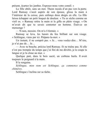 présent, écartez les jambes. Exposez-nous votre connil. »
La fille obéit, sans un mot. Theon recula d’un pas vers la porte.
Lord Ramsay s’assit auprès de son épouse, glissa la main à
l’intérieur de la cuisse, puis enfonça deux doigts en elle. La fille
laissa échapper un petit hoquet de douleur. « Tu es sèche comme un
vieil os. » Ramsay retira la main et la gifla en plein visage. « On
m’avait dit que tu savais contenter un homme. Était-ce un
mensonge ?
— N-non, messire. On m’a f-formée. »
Ramsay se leva, les lueurs du feu brillant sur son visage.
« Schlingue, viens par ici. Prépare-la-moi. »
Un instant, il ne comprit pas. « Je… vous voulez dire… M’sire,
je n’ai pas de… Je…
— Avec ta bouche, précisa lord Ramsay. Et ne traîne pas. Si elle
n’est pas trempée du temps que j’ai fini de me dévêtir, je te coupe ta
langue et je la cloue au mur. »
Quelque part, dans le bois sacré, un corbeau hurla. Il avait
toujours le poignard à la main.
Il le rengaina.
Schlingue, mon nom est Schlingue, ça commence comme
chimères.
Schlingue s’inclina sur sa tâche.
 