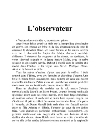 L’observateur
« Voyons donc cette tête », ordonna son prince.
Areo Hotah laissa courir sa main sur la hampe lisse de sa hache
de guerre, son épouse de frêne et de fer, observant tout du long. Il
observait le chevalier blanc, ser Balon Swann, et les autres, arrivés
avec lui. Il observait les Aspics des Sables, chacun à une table
différente. Il observait les seigneurs et les dames, les serviteurs, le
vieux sénéchal aveugle et le jeune mestre Myles, avec sa barbe
soyeuse et son sourire servile. Debout à moitié dans la lumière et à
moitié dans l’ombre, il les voyait tous. Servir. Protéger. Obéir.
Ainsi se définissait sa tâche.
Tous les autres n’avaient d’yeux que pour le coffret. Il était
sculpté dans l’ébène, avec des fermoirs et charnières d’argent. Une
belle et bonne boîte, assurément, mais nombre de ceux qui étaient
assemblés ici dans le Palais Vieux de Lancehélion seraient peut-être
morts sous peu, en fonction du contenu de ce coffret.
Dans un chuchotis de sandales sur le sol, mestre Caleotte
traversa la salle jusqu’à ser Balon Swann. Le petit homme rond avait
splendide allure dans ses robes neuves, avec leurs larges bandeaux
de couleurs aubère et doubeurre et leurs fines rayures rouges. En
s’inclinant, il prit le coffret des mains du chevalier blanc et le porta
à l’estrade, où Doran Martell était assis dans son fauteuil roulant
entre sa fille Arianne et Ellaria, l’amante de cœur de son défunt
frère. Cent chandelles parfumées embaumaient l’atmosphère. Des
gemmes scintillaient aux doigts des lords, aux bandiers et aux
résilles des dames. Areo Hotah avait lustré sa cotte d’écailles de
cuivre afin de les rendre éclatantes comme un miroir et de resplendir
 