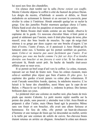 lui aussi aux feux des chandelles.
Un silence était tombé sur la salle. Dorne retient son souffle.
Mestre Caleotte déposa le coffret à côté du fauteuil du prince Doran.
Les doigts du mestre, d’habitude si assurés et déliés, se firent
maladroits en actionnant le fermoir et en ouvrant le couvercle, pour
révéler le crâne à l’intérieur. Hotah entendit quelqu’un se racler la
gorge. Une des jumelles Poulet murmura quelque chose à l’autre.
Ellaria Sand avait clos les paupières et murmurait une prière.
Ser Balon Swann était tendu comme un arc bandé, observa le
capitaine de la garde. Ce nouveau chevalier blanc n’était point si
grand et séduisant que l’ancien, mais il était plus large de torse, plus
massif, avec des bras lourds de muscles. Sa cape de neige était
retenue à sa gorge par deux cygnes sur une broche d’argent. L’un
était d’ivoire, l’autre d’onyx, et il paraissait à Areo Hotah qu’ils
luttaient entre eux. L’homme qui les portait semblait un guerrier,
aussi. Celui-ci ne mourra pas aussi facilement que l’autre. Il ne
chargera pas sous ma hache comme l’a fait ser Arys. Il se tiendra
derrière son bouclier et me forcera à venir à lui. Si les choses en
arrivaient là, Hotah serait prêt. Sa hache de bataille était assez
affûtée pour se raser avec.
Il se permit un bref coup d’œil vers le coffret. Le crâne, ricanant,
reposait sur un fond de feutre noir. Tous les crânes ricanent, mais
celui-ci semblait plus réjoui que bien d’autres. Et plus gros. Le
capitaine des gardes n’avait jamais vu crâne plus volumineux. Il
avait l’arcade sourcilière lourde, épaisse, la mâchoire massive. L’os
luisait à la lueur des chandelles, aussi blanc que la cape de ser
Balon. « Placez-le sur le piédestal », ordonna le prince. Des larmes
brillaient dans ses yeux.
Le piédestal était une colonne en marbre noir, plus haute de trois
pieds que mestre Caleotte. Le petit mestre replet sautilla sur la
pointe des pieds, sans pouvoir y atteindre tout à fait. Areo Hotah se
préparait à aller l’aider, mais Obara Sand agit la première. Même
sans son fouet et son bouclier, elle avait une allure furieuse et
hommasse. En lieu de robe, elle portait un haut-de-chausses
d’homme et une tunique de linon qui lui descendait au mollet, serrée
à la taille par une ceinture de soleils de cuivre. Ses cheveux bruns
étaient retenus en arrière en chignon. Arrachant le crâne aux douces
 
